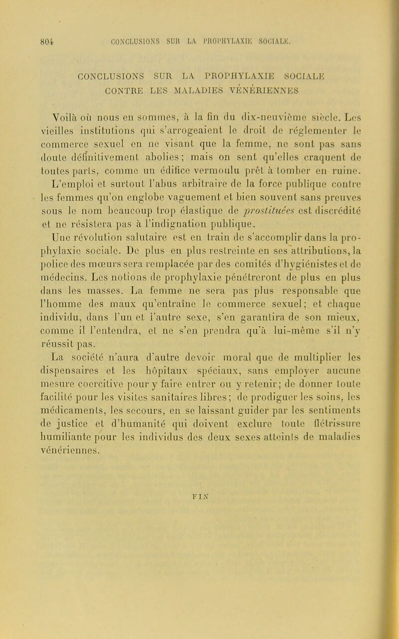 CONCLUSIONS SUR LA. PROPHYLAXIE SOCIALE CONTRE LES MALADIES VENERIENNES Voilà où nous en sommes, à la fin du dix-neuvième siècle. Les vieilles institutions qui s'arrogeaient le droit de réglementer Je commerce sexuel en ne visant que la femme, ne sont pas sans doute définitivement abolies; mais on sent qu'elles craquent de toutes parts, comme un édifice vermoulu prêt à tomber en ruine. L'emploi et surtout l'abus arbitraire de la force publique contre les femmes qu'on englobe vaguement et bien souvent sans preuves sous le nom beaucoup trop élastique de prostituées est discrédité et ne résistera pas à l'indignation publique. Une révolution salutaire est en train de s'accomplir dans la pro- phylaxie sociale. De plus en plus restreinte en ses attributions, la police des mœurs sera remplacée par des comités d'hygiénistes et de médecins. Les notions de prophylaxie pénétreront de plus en plus dans les masses. La femme ne sera pas plus responsable que l'homme des maux qu'entraîne le commerce sexuel; et chaque individu, dans l'un et l'autre sexe, s'en garantira de son mieux, comme il l'entendra, et ne s'en prendra qu'à lui-même s'il n'y réussit pas. La société n'aura d'autre devoir moral que de multiplier les dispensaires et les hôpitaux spéciaux, sans employer aucune mesure coorcilive pour y faire entrer ou y retenir; de donner toute facilité pour les visites sanitaires libres; de prodiguer les soins, les médicaments, les secours, en se laissant guider par les sentiments de justice et d'humanité qui doivent exclure toute Ûétrîssure humiliante pour les individus des deux sexes atteints de maladies vénériennes. r IX