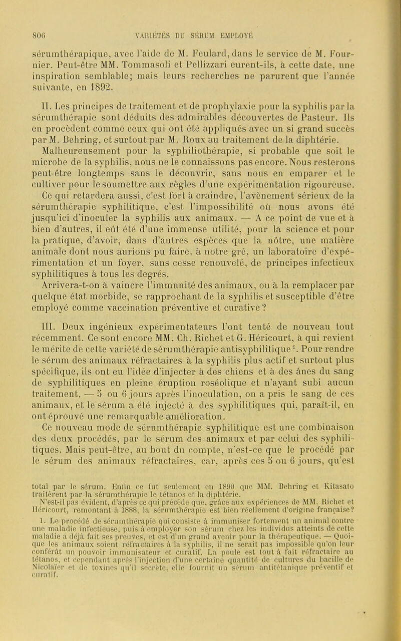 sérumthérapique, avec l'aide de M. Feulard,dans le service de M. Pour- nier. Peut-être MM. Tommasoli et Pellizzari eurent-ils, à cette date, une inspiration semblable; mais leurs recherches ne parurent que l'année suivante, en 18!)2. II. Les principes de traitement et de prophylaxie pour la syphilis parla sérumthérapie sont déduits des admirables découvertes de Pasteur. Ils en procèdent comme ceux qui ont été appliqués avec un si grand succès par M. Behring, et surtout par M. Roux au traitement de la diphtérie. Malheureusement pour la syphiliolhérapie, si probable que soit le microbe de la syphilis, nous ne le connaissons pas encore. Nous resterons peut-être longtemps sans le découvrir, sans nous en emparer et le cultiver pour le soumettre aux règles d'une expérimentation rigoureuse. Ce qui retardera aussi, c'est fort à craindre, l'avènement sérieux de la sérumthérapie syphilitique, c'est l'impossibilité où nous avons été jusqu'ici d'inoculer la syphilis aux animaux. — A ce point de vue et à bien d'autres, il eût été d'une immense utilité, pour la science et pour la pratique, d'avoir, dans d'autres espèces que la nôtre, une matière animale dont nous aurions pu faire, à notre gré, un laboratoire d'expé- rimentation et un foyer, sans cesse renouvelé, de principes infectieux syphilitiques à tous les degrés. Arrivera-t-on à vaincre l'immunité des animaux, ou à la remplacer par quelque état morbide, se rapprochant de la syphilis et susceptible d'être employé comme vaccination préventive et curative? III. Deux ingénieux expérimentateurs l'ont tenté de nouveau tout récemment. Ce sont encore MM. Ch. Richet et G. Héricourt, à qui revient le mérite de cette variété de sérumthérapie antisyphilitique Pour rendre le sérum des animaux réfraetaires à la syphilis plus actif et surtout plus spécifique, ils ont eu l'idée d'injecter à des chiens et à des ânes du sang de syphilitiques en pleine éruption roséolique et n'ayant subi aucun traitement. — 5 ou 6 jours après l'inoculation, on a pris le sang de ces animaux, et le sérum a été injecté à des syphilitiques qui, parail-il, en ont éprouvé une remarquable amélioration. Ce nouveau mode de sérumthérapie syphilitique est une combinaison des deux procédés, par le sérum des animaux et par celui des syphili- tiques. Mais peut-être, au bout du compte, n'est-ce que le procédé par le sérum des animaux réfraetaires, car, après ces b' ou 6 jours, qu'est total par le sérum. Enfin ce fut seulement en 1S90 que MM. Behring et Kitasalo traitèrent par la sérumthérapie le tétanos el la diphtérie. N'est-il pas évident, d'après ce qui précède que, grâce aux expériences de MM. Richet et Héricourt, remontant à 1888, la sérumthérapie est hien réellement d'origine française? I. Le procédé de sérumthérapie qui consiste à immuniser fortement un animal contre une maladie infectieuse, puis à employer son sérum chez les individus atteints de celte maladie a déjà fait ses preuves, et est d'un grand avenir pour la thérapeutique. — Quoi- que les animaux soient réfraetaires à la syphilis, il ne serait pas impossible qu'on leur conférât un pouvoir immunisateur et curatif. La poule est tout à fait réfractaire au tétanos, et cependant après l'injection d'une certaine quantité de cultures du hacille de Nicolaïer et de toxines qu'il secrète, elle fournil un sérum antitétanique préventif el ctiralif,