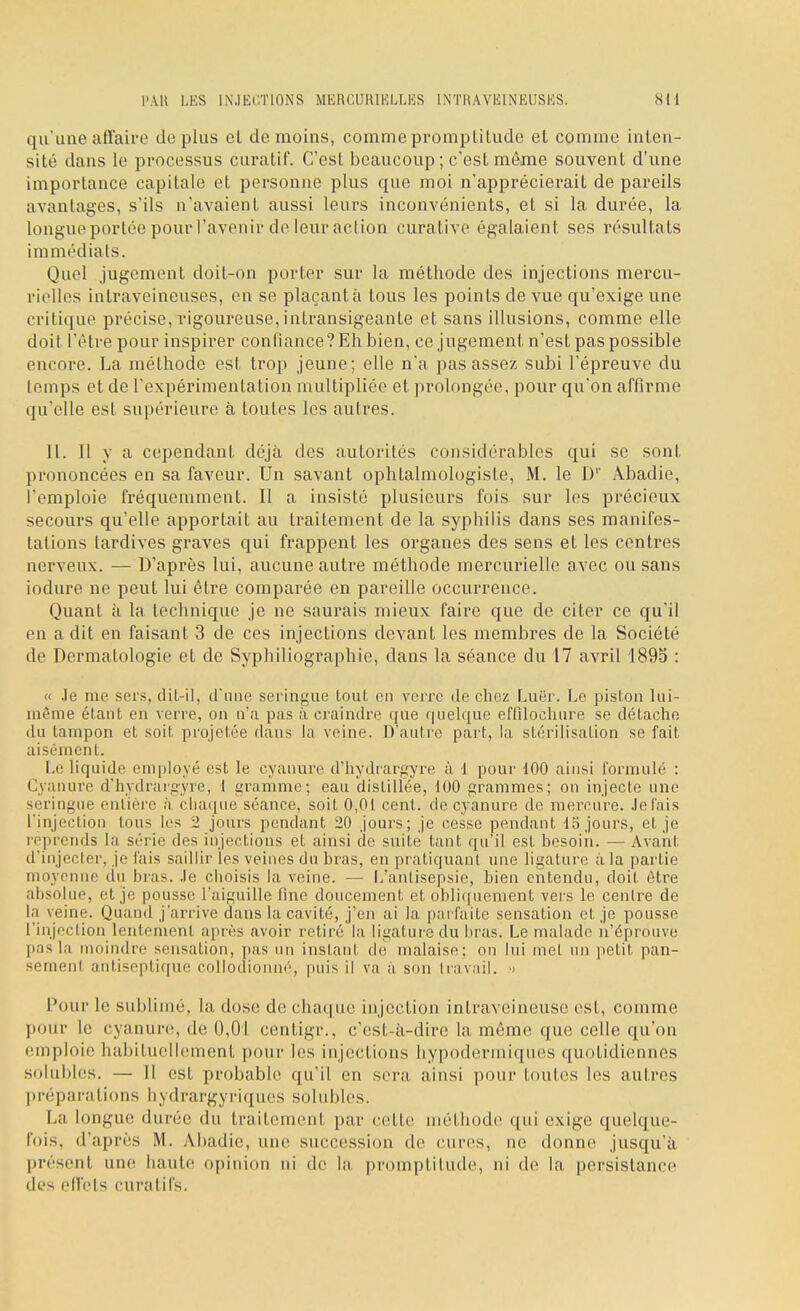 qu'une affaire de plus cl de moins, comme promptitude et comme inten- sité dans le processus curatif. C'est beaucoup; c'est même souvent d'une importance capitale et personne plus que moi n'apprécierait de pareils avantages, s'ils n'avaient aussi leurs inconvénients, et si la durée, la longue portée pour l'avenir de leur action curative égalaient ses résultats immédiats. Quel jugement doit-on porter sur la méthode des injections mercu- rielles intraveineuses, en se plaçants tous les points de vue qu'exige une critique précise, rigoureuse, intransigeante et sans illusions, comme elle doit l'être pour inspirer confiance? Eh bien, ce jugement n'est pas possible encore. La méthode est trop jeune; elle n'a pas assez subi l'épreuve du temps et de l'expérimentation multipliée et prolongée, pour qu'on affirme qu'elle esl supérieure à tontes les autres. IL 11 y a cependant déjà des autorités considérables qui se sont prononcées en sa faveur. Un savant ophtalmologiste, M. le Dr Abadie, l'emploie fréquemment. Il a insisté plusieurs fois sur les précieux secours qu'elle apportait au traitement de la syphilis dans ses manifes- tations tardives graves qui frappent les organes des sens et les centres nerveux. — D'après lui, aucune autre méthode mercurielle avec ou sans iodure ne peut lui être comparée en pareille occurrence. Quant à la technique je ne saurais mieux faire que de citer ce qu'il en a dit en faisant 3 de ces injections devant les membres de la Société de Dermatologie et de Syphiliographie, dans la séance du 17 avril 1895 : « Je me sers, dit-il, d'une seringue tout en verre de chez Luër. Le piston lui- raême étant en verre, on n'a pas à craindre que quelque effilochure se détache du tampon et soif, projetée dans la veine. D'autre part, la stérilisation se fait aisément. Le liquide employé est le cyanure d'hydrargyre à 1 pour 100 ainsi formulé : Cyanure d'hydrargyre, I gramme; eau distillée, 100 grammes; on injecte une -ciingue entière à chaque séance, soit 0,01 cent, de cyanure de mercure. Jetais l'injection tous les 2 jours pendant 20 jours; je cesse pendant 15 jours, et je réprends la série des injections et ainsi de suite tant qu'il est besoin. — Avant d'injecter, je fais saillir les veines du bras, en pratiquant une ligature ;i la partie moyenne du bras. Je choisis la veine. — L'antisepsie, bien entendu, doit être absolue, el je pousse l'aiguille fine doucement et obliquement vers le centre de la veine. Quand j'arrive dans la cavité, j'en ai la parfaite sensation et je pousse l'injection Lentement après avoir retiré la ligature du bras. Le malade n'éprouve pas la moindre sensation, p;is un instant de malaise; on lui met un petit pan- sement antiseptique collodionné, puis il va à son travail. •> Pour le sublimé, la dose de chaque injection intraveineuse est, comme pour le cyanure, de 0,01 centigr., c'est-à-dire la même que celle qu'on emploie habituellement pour les injections hypodermiques quotidiennes solubles. — Il est probable qu'il en sera ainsi pour toutes les autres préparations hydrargyriques solubles. La longue durée du traitemenl par celle méthode qui exige quelque- fois, d'après M. Aiadie, une succession de cures, ne donne jusqu'à présent une liante opinion ni de la promptitude, ni de la persistance des effets curatifs.