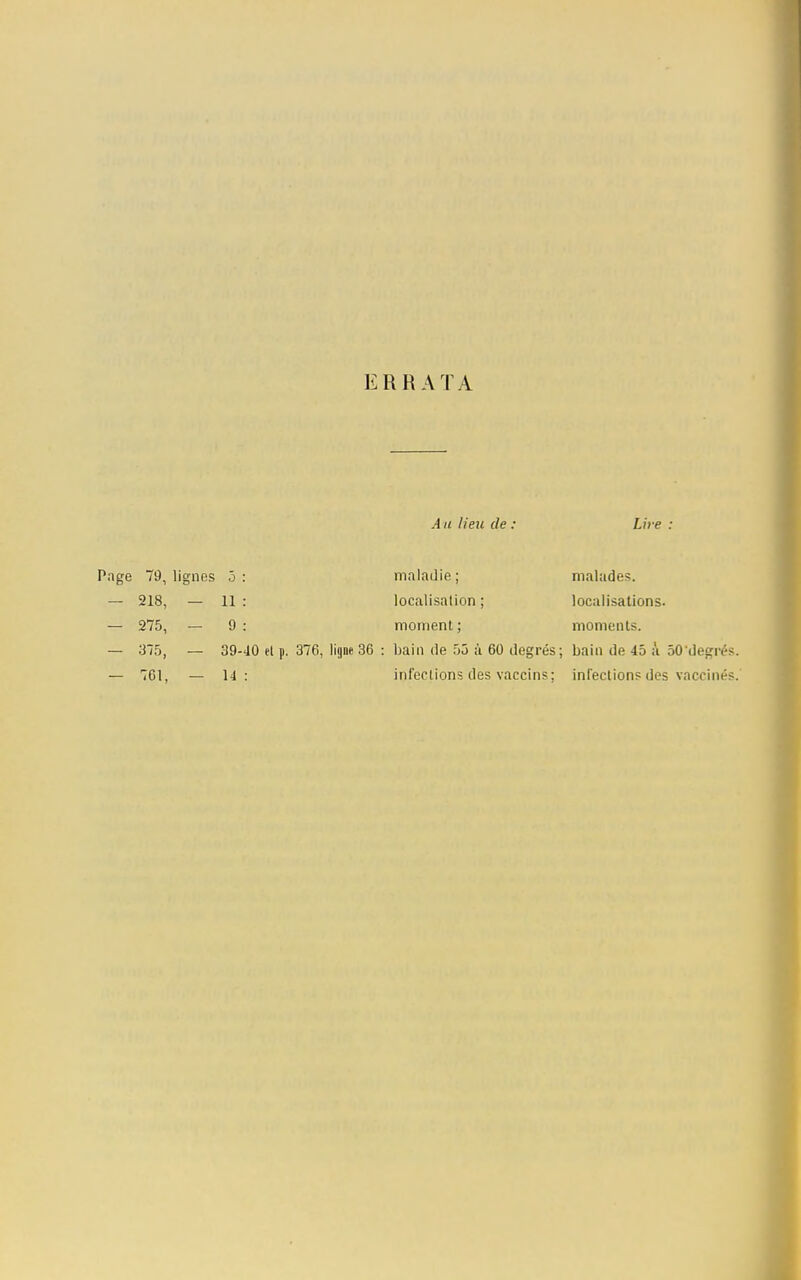 ERRATA A a lieu de . Lire Page 79, lignes 5 — 218, — 11 — 275, — 9 — 375, • — 761, maladie ; localisation : moment ; malades. localisations. moments. 39-40 et p. 376, ligne 36 : bain de 55 à 60 degrés; bain de 45 à 50'degrés. 14: infections des vaccins; infections des vaccinés.