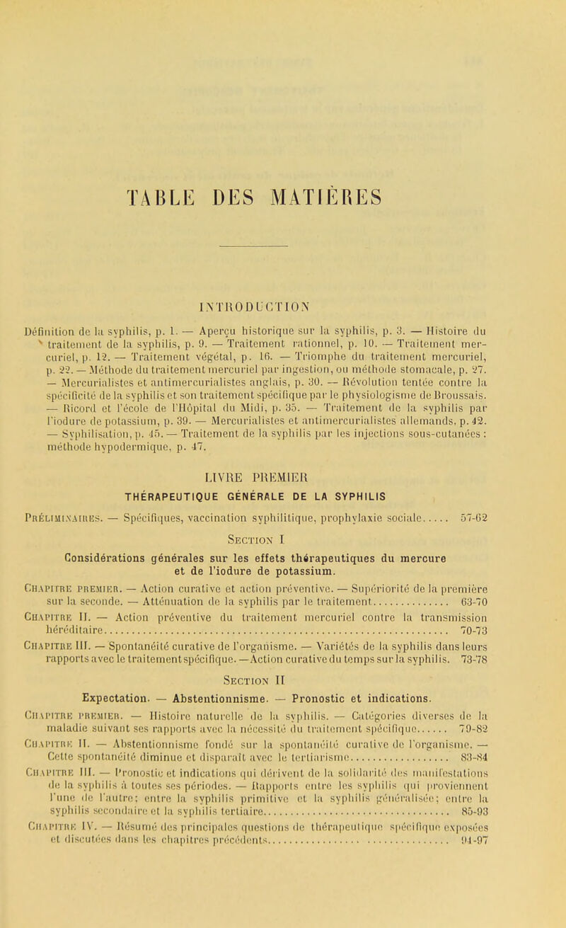 TABLE DES MATIERES INTRODUCTION Définition de la syphilis, p. 1. — Aperçu historique sur la syphilis, p. 3. — Histoire du x traitement de La syphilis, p. 9. — Traitement rationnel, p. 10. — Traitement mer- curiel, p. 12.— Traitement végétal, p. lfi. —Triomphe du traitement mercuriel, p. 22. — Méthode du traitement mercuriel par ingestion, ou méthode stomacale, p. 27. — Mercurialistes et antimercurialistes anglais, p. 30. — Révolution tentée contre la spécificité de la syphilis et son traitement spécifique par le physiologisme de Rroussais. — Ricord et l'école de l'Hôpital du Midi, p. 35. — Traitement de la syphilis par l'iodure de potassium, p. 39. — Mercurialistes et antimercurialistes allemands, p. 42. — Svphilisation,p. 45.— Traitement de la syphilis par les injections sous-cutanées : méthode hypodermique, p. 47. LIVRE PREMIER THÉRAPEUTIQUE GÉNÉRALE DE LA SYPHILIS Préliminaires. — Spécifiques, vaccination syphilitique, prophylaxie sociale 57-62 Section I Considérations générales sur les effets thérapeutiques du mercure et de l'iodure de potassium. Chapitre premier. — Action curative et action préventive. — Supériorité de la première sur la seconde. — Atténuation de la syphilis par le traitement 03-70 Chapitre II. — Action préventive du traitement mercuriel contre la transmission héréditaire 70-73 Chapitre III. — Spontanéité curative de l'organisme. — Variétés de la syphilis clans leurs rapports avec le traitement spécifique. — Action curative du temps sur la syphilis. 73-78 Section II Expectation. — Abstentionnisme. — Pronostic et indications. Chapitre premier. — Histoire naturelle de la syphilis. — Catégories diverses de la maladie suivant ses rapports avec la nécessité du traitement spécifique 79-82 Chapitre II. — Abstentionnisme fondé sur la spontanéité curative de l'organisme. — Cette spontanéité diminue et disparaît avec le tertiarisme 83-84 Chapitre III. — Pronostic et indications qui dérivent de la solidarité des manifestations de la syphilis â toutes ses périodes. — Rapports entre les syphilis qui proviennent l'une de l'autre: entre la syphilis primitive et la syphilis généralisée; entre la syphilis secondaire et la syphilis tertiaire 85-93 Chapitre IV. — Résumé des principales questions de thérapeutique spécifique exposées et discutées dans les chapitres précédents 91-97