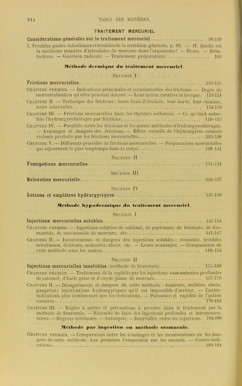 TRAITEMENT MERCURIEL Considérations générales sur le traitement mercuriel 98-109 I. Troubles gastro-inlestinauxet troubles de la nutrition générale, p. 09. — II. Quelle est la meilleure manière d'introduire du mercure dans l'organisme? — Doses. — Réin- fections. — Guérison radicale. — Traitement préparatoire 102 '!«'•<l<«xl<- dermique «lu ii niiiun ni mercuriel. Section I Frictions mercurielles 110-131 Chapitre premier. — Indications principales et occasionnelles des frictions. — Degré de mercurialisation qu'elles peuvent donner.— Leur action curative et toxique. 110-114 Chapitre II. — Technique des frictions : leurs lieux d'élection, leur durée, leur étendue, leurs intervalles 114-118 Chapitre III. — Frictions mercurielles dans les thermes sulfureux. — Ce qu'était autre- fois l'hydrargyrothérapie par frictions 118-12:J Chapitre IV. — Parallèle entre les frictions et les autres méthodes d'hydrargyrothérapie. — Avantages et dangers des frictions. — Effets curatifs de l'hydrargyrie cutanée violente produite par les frictions mercurielles 123-12S Chapitre V. — Différents procédés de frictions mercurielles. — Préparations mercurielles qui séjournent le plus longtemps dans le corps 128 131 Section II Fumigations mercurielles 131-134 Section III Balnéation mercurielle 131-137 Section IV Lotions et emplâtres hydrargyriques 137-139 Méthode hypodermique du traitement mcreuriel. Section I Injections mercurielles solubles 141-154 Chapitre premier. — Injections solubles de sublimé, de peptonate, de benzoate. de for- mamide, de succinimide de mercure, etc 141-117 Chapitre 11. — Inconvénients et dangers des injections solubles : stomatite, troubles intestinaux, douleurs, nodosités, abcès, etc. — Leurs avantages. — Comparaison de cette méthode avec les autres 148-lf>4 Section 11 Injections mercurielles insolubles (méthode de Scarenzio) 155-188 Chapitre premier. — Traitement delà syphilis par les injections sous-cutanées profondes de calomcl, d'huile grise et. d'oxyde jaune de mercure 157-170 Chapitre IL — Désagréments et dangers de cette méthode : douleurs, nodules, abcès, gangrène; intoxications hydrargyriques qu'il est impossible d'arrêter. — Contre- indications plus nombreuses que les indications. — Puissance et rapidité «le l'action curative 170-184 Chapitre III. — Pèglcs à suivre et précautions à prendre dans le traitement par la méthode de Scarenzio. — Nécessité de faire des injections profondes el intramuscu- laires. — Hégions tolérantes. — Antisepsie. — Intervalles entre les injections. 184-18S .Méthode par iiiqcstiou ou méthode stomaeale. Chapitre premier. — Comparaison entre les avantages et les inconvénients ou les dan- gers de cette méthode. Les premiers l'emportent sur les seconds. — Contre-indi- cations 190-101