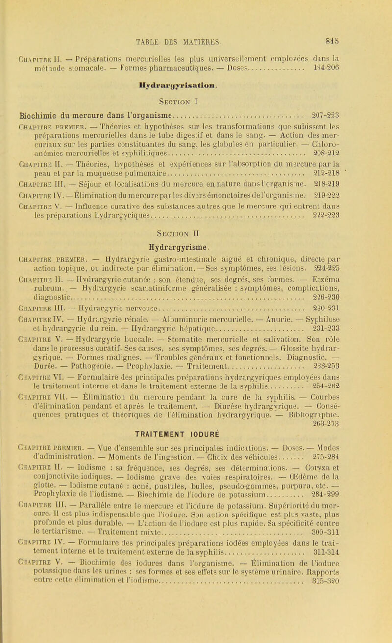 Chapitre II. — Préparations mercurielles les plus universellement employées clans la méthode stomacale. — Formes pharmaceutiques. — Doses 194-206 llydrai'fjyi'isutioii. Section I Biochimie du mercure dans l'organisme 207-223 Chapitre premier. — Théories et hypothèses sur les transformations que subissent les préparations mercurielles clans le tube digestif et clans le sang. — Action des mer- curiaux sur les parties constituantes du sang, les globules en particulier. — Chloro- anémies mercurielles et syphilitiques 208-212 Chapitre IL — Théories, hypothèses et expériences sur l'absorption du mercure parla peau et par la muqueuse pulmonaire 212-218 Chapitre III. — Séjour et localisations du mercure un nature dans l'organisme. 218-219 Chapitre IV. —Élimination du mercure par les divers émonetoires de l'organisme. 219-222 Chapitre V. — Influence curative des substances autres que le mercure qui entrent dans les préparations hydrargyriques 222-223 Section II Hydrargyrisme. Chapitre premier. — Hydrargyrie gastro-intestinale aiguë et chronique, directe par action topique, ou indirecte par élimination. — Ses symptômes, ses lésions. 224-225 Chapitre II. — Hydrargyrie cutanée : son étendue, ses degrés, ses formes. — Eczéma rubrum. — Hydrargyrie scarlatiniforme généralisée : symptômes, complications, diagnostic 226-230 Chapitre III. — Hydrargyrie nerveuse 230-231 Chapitre IV. — Hydrargyrie rénale. — Albuminurie mercurielle. — Anurie. — Syphilose et hydrargyrie du rein. — Hydrargyrie hépatique 231-233 Chapitre V. — Hydrargyrie buccale. — Stomatite mercurielle et salivation. Son rôle dans le processus curatif. Ses causes, ses symptômes, ses degrés. — Glossite hydrar- gyrique. — Formes malignes. — Troubles généraux et fonctionnels. Diagnostic. — Durée. — Pathogénie. — Prophylaxie. — Traitement 233-253 Chapitre VI. — Formulaire des principales préparations hydrargyriques employées clans le traitement interne et clans le traitement externe de la syphilis 254-262 Chapitre VIL — Élimination du mercure pendant la cure de la syphilis. — Courbes d'élimination pendant et après le traitement. — Diurèse hydrargyrique. — Consé- quences pratiques et théoriques de l'élimination hydrargyrique. — Bibliographie. 263-273 TRAITEMENT IODURÉ Chapitre premier. — Vue d'ensemble sur ses principales indications. — Doses. — Modes d'administration. — Moments de l'ingestion. — Choix des véhicules 275-284 Chapitre 11. — lodisme : sa fréquence, ses degrés, ses déterminations. — Coryza et conjonctivite iodiques. — Iodisme grave des voies respiratoires. — Œdème delà glotte. — Iodisme cutané : acné, pustules, bulles, pseudo-gommes, purpura, etc. — Prophylaxie de l'iodisme. — Biochimie de l'iodure de potassium 284-299 Chapitre III. — Parallèle entre le mercure et l'iodure de potassium. Supériorité du mer- cure. Il est plus indispensable que l'iodure. Son action spécifique est plus vaste, plus profonde et plus durable. — L'action de l'iodure est plus rapide. Sa spécificité contre le terliarisme. — Traitement mixte 300-311 Chapitre IV. — Formulaire des principales préparations iodées employées dans le trai- tement interne et le traitement externe de la syphilis 311-314 Chapitre V. — Biochimie des iodures dans l'organisme. — Élimination de l'iodure potassique dans les urines : ses formes et ses effets sur le système urinaire. Rapports entre cette élimination el l'iodisme 315-320