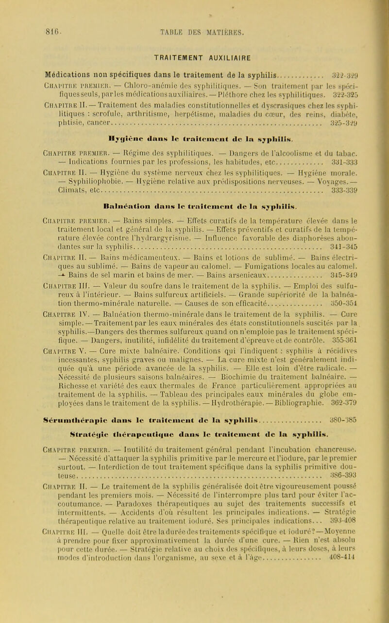 TRAITEMENT AUXILIAIRE Médications non spécifiques dans le traitement de la syphilis 322-839 Chapitre PREMIER. — Chloro-anémie des syphilitiques. —Son traitement par les spéci- fiqucs soûls, parles médications auxiliaires. —Pléthore chez les syphilitiques. 3W-:i2) CHAPITRE II. — Traitement des maladies constitutionnelles et dyscrasiques chez les syphi- litiques : scrofule, arthritisme, herpétisrne, maladies du cœur, des reins, diabète, phtisie, cancer 325-3^9 Ilyniène dans le traitement de la syphilis. Chapitre premier. — Régime des syphilitiques. — Dangers de l'alcoolisme et du tabac. — Indications fournies par les professions, les hahitudes, etc 331-333 Chapitre 11. — Hygiène du système nerveux chez les syphilitiques. — Hygiène morale. — Syphiliophobie. — Hygiène relative aux prédispositions nerveuses. — Voyages.— Climats, etc ' 333-339 Balnéation dans le traitement de la .syphilis. Chapitre premier. — Bains simples. — Effets curatifs de la température élevée dans le traitement local et général de la syphilis. — Effets préventifs et curatifs de la tempé- rature élevée contre rhydrargyrisme. — Influence favorable des diaphorèses abon- dantes sur la syphilis 341-345 Chapitre II. — Bains médicamenteux. — Bains et lotions de sublimé. — Bains électri- ques au sublimé. — Bains de vapeur au calomel. — Fumigations locales au calomel. -»• Bains de sel marin et bains de mer. — Bains arsenicaux 345-349 Chapitre III. — Valeur du soufre dans le traitement de la syphilis. — Emploi des sulfu- reux à l'intérieur. — Bains sulfureux artificiels. — Grande supériorité de la balnéa- tion thermo-minérale naturelle. — Causes de son efficacité 350-354 Chapitre IV. — Balnéation thermo-minérale dans le traitement, de la syphilis. — Cure simple. — Traitementpar les eaux minérales des états constitutionnels suscités par la syphilis.—Dangers des thermes sulfureux quand on n'emploie pas le traitement spéci- fique. — Dangers, inutilité, infidélité du traitement d'épreuve et de cont rôle. 355-361 Chapitre V. — Cure mixte balnéaire. Conditions qui l'indiquent. : syphilis à récidives incessantes, syphilis graves ou malignes. — La cure mixte n'est généralement indi- quée qu'à une période avancée de la syphilis. — Elle est loin d'être radicale. — Nécessité de plusieurs saisons balnéaires. — Biochimie du traitement balnéaire. — Richesse et variété des eaux thermales de France particulièrement appropriées au traitement de la syphilis. — Tableau des principales eaux minérales du globe em- ployées dans le traitement de la syphilis. — Hydrothérapie. — Bibliographie. 362-379 Séruinthérapie dans le trsiiteiiient de la syphilis 380-385 Stratégie thérapeutique dans le traitement de la syphilis. Chapitre premier. — Inutilité du traitement général pendant l'incubation chancreuse. — Nécessité d'attaquer la syphilis primitive parle mercure et l'iodure, par le premier surtout. — Interdiction de tout traitement spécifique dans la svphilis primitive dou- teuse 386-393 Chapitre II. — Le traitement de la syphilis généralisée doit être vigoureusement poussé pendant les premiers mois. — Nécessité de l'interrompre plus tard pour éviter l'ac- coutumance. — Paradoxes thérapeutiques au sujet des traitements successifs et intermittents. — Accidents d'où résultent, les principales indications. — Stratégie thérapeutique relative au traitement ioduré. Ses principales indications... 393-408 Chapitre III. — Quelle doit être laduréedes traitements spécifique et ioduré ? — Moyenne à prendre pour fixer approximativement la durée d'une cure. — Bien n'est absolu pour celte durée. — Stratégie relative au choix des spécifiques, à leurs doses, à leurs modes d'introduction dans l'organisme, au sexe et à l'âge 408-411