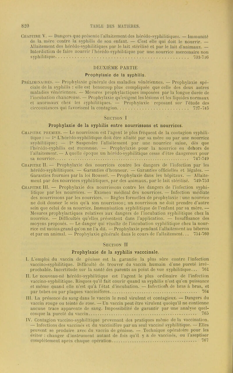 CHAPITRE V. — Dangers que présente l'allaitement des hérédo-syphililiques. — Immunité de la mère contre la syphilis île son enfant. — C'est elle qui doit le nourrir. — Allaitement des hérédo-syphililiques par le lait stérilisé et par le lait d'animaux. — Interdiction de l'aire nourrir l'hérédo-syphilitique par une nourrice mercenaire non syphilitique 733-736 DEUXIÈME PARTIE Prophylaxie de la syphilis. PRÉLIMINAIRES. — Prophylaxie générale des maladies vénériennes. — Prophylaxie spé- ciale de la syphilis : elle est beaucoup plus compliquée que celle des deux autres maladies vénériennes. — Mesures prophylactiques imposées par la longue durée de l'incubation chahereuse. — Prophylaxie qu'exigent les lésions et les liquides normaux et anormaux chez les syphilitiques. — Prophylaxie reposant sur l'étude des circonstances qui favorisent la contagion 737-7-15 Section I Prophylaxie de la syphilis entre nourrissons et nourrices. CHAPITRE PREMIER. — Le nourrisson est l'agent le plus fréquent de la contagion syphili- tique : — 1° L'hérédo-syphilitique doit être allaité par sa mère ou par une nourrice syphilitique; — 2° Suspendre l'allaitement par une nourrice saine, dès que l'hérédo-syphilis est reconnue. — Prophylaxie pour la nourrice en dehors de l'allaitement.— A quelle époque un héi'édo-syphilitique cesse d'être dangereux pour sa nourrice 747-749 Chapitre II. — Prophylaxie des nourrices contre les dangers de l'infection par les hérédo-syphilitiques. — Garanties d'honneur. — Garanties officielles et légales. — Garanties fournies parla loi Roussel. — Prophylaxie dans les hôpitaux. — Allaite- ment par des nourrices syphilitiques, par des animaux, par le lait stérilisé. 749-753 Chapitre III. — Prophylaxie des nourrissons contre les dangers de l'infection syphi- litique par les nourrices. — Examen médical des nourrices. — Infection médiate des nourrissons par les nourrices. — Règles formelles de prophylaxie : une nourrice ne doit donner le sein qu'à son nourrisson; un nourrisson ne doit prendre d'autre sein que celui de sa nourrice. Immunisation syphilitique de l'enfant par sa mère. — Mesures prophylactiques relatives aux dangers de l'incubation syphilitique chez la nourrice. — Difficultés qu'elles présentent dans l'application. — Insuffisance des moyens proposés. — Le danger qui résulte de l'incubation syphilitique chez la nour- rice est moins grand qu'on ne l'a dit. — Prophylaxie pendant l'allaitement au biberon et par un animal. — Prophylaxie générale dans le cours de l'allaitement... 751-760 Section II Prophylaxie de la syphilis vacccinale. I. L'emploi du vaccin de génisse est la garantie la plus sûre contre l'infection vaccino-syphilitique. Difficulté de trouver du vaccin humain d'une pureté irré- prochable. Incertitude sur la santé des parents au point de vue syphilitique... 761 II. Le nouveau-né hérôdo-syphilitique est l'agent le plus ordinaire de l'infection vaccino-syphilitique. Risques qu'il fait courir quand sa syphilis n'est qu'en puissance et même quand elle n'est qu'à l'état d'incubation. — Infections de bras à bras, et par tubes ou par plaques vacciniféres 764 III. La présence du sang dans le vaccin le rend virulent et contagieux. — Dangers du vaccin rouge ou teinté de rose. — Un vaccin peut être virulent quoiqu'il ne contienne aucune trace apparente de sang. Impossibilité de garantir par une analyse quel- conque la pureté du vaccin 765 IV. Contagion vaccino-syphililique provenant des pratiques même de la vaccination. — Infections des vaccinés et du vaccinifère parmi seul vaccine'- syphilitique. — Elles peuvent se produire avec du vaccin de génisse. — Technique opératoire pour les éviter : changer d'instrument autant de fois qu'il y a de vaccinés, ou l'aseptiser complètement après chaque opération Wï