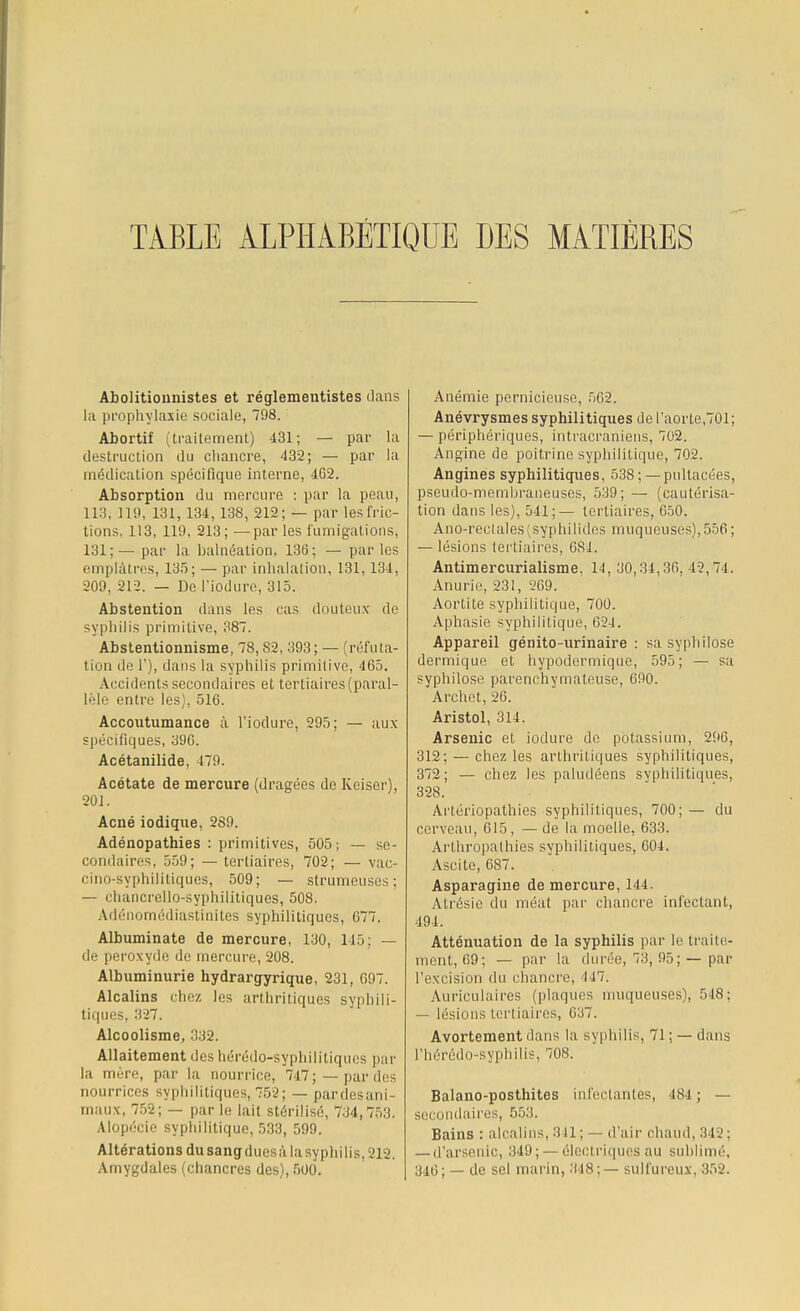 TABLE ALPHABETIQUE DES MATIERES Abolitionnistes et réglementistes clans la prophylaxie sociale, 798. Abortif (traitement) 431; — par la destruction du chancre, 432; — par la médication spécifique interne, 4G2. Absorption du mercure : par la peau, 11.'!. 119, 131, 134, 138, 212; — par lesfric- tions, 113, 119, 213; —par les fumigations, 131:— par la halnéation, 136; — parles emplâtres, 135; — par inhalation, 131,134, 209, 212. — De l'iodure, 315. Abstention dans les cas douteux de syphilis primitive, 387. Abstentionnisme, 78,82, 393; — (réfuta- tion de 1'), dans la syphilis primitive, 465. Accidents secondaires et tertiaires (paral- lèle entre les), 516. Accoutumance à l'iodure, 295; — aux spécifiques, 396. Acétanilide, 479. Acétate de mercure (dragées de Keiser), 201. Acné iodique, 289. Adénopathies : primitives, 505; — se- condaires, 559; — tertiaires, 702; — vac- cino-syphilitiques, 509; — strumeuses; — chancrello-syphilitiques, 508. Adénomédiastinites syphilitiques, 077. Albuminate de mercure, 130, 145; — de peroxyde de mercure, 208. Albuminurie hydrargyrique, 231, 697. Alcalins chez les arthritiques syphili- tiques, 3-27. Alcoolisme, 332. Allaitement des hérédo-sypbilitiques par la mère, par la nourrice, 747;—par des nourrices syphilitiques, 752; — pardesani- maux, 752; — par le lait stérilisé, 734,753. Alopécie syphilitique, 533, 599. Altérations du sang duesà la syphilis, 212. Amygdales (chancres des), 500. Anémie pernicieuse, 562. Anévrysmes syphilitiques de l'aorte,701; — périphériques, intracraniens, 702. Angine de poitrine syphilitique, 702. Angines syphilitiques, 538 ; — pultacées, pseudo-membraneuses, 539; — (cautérisa- tion dans les), 541;— tertiaires, 650. Ano-reclales(syphilides muqueuses),556; — lésions tertiaires, 684. Antimercurialisme, 14, 30,34,36, 42,74. Anurie, 231, 269. Aortite syphilitique, 700. Aphasie syphilitique, 62J. Appareil génito-urinaire : sa syphilose dermique et hypodermique, 595; — sa syphilose parenchymateuse, 690. Archet, 26. Aristol, 314. Arsenic et iodure de potassium, 296, 312; —chez les arthritiques syphilitiques, 372; — chez les paludéens syphilitiques, 328. Artéiïopathies syphilitiques, 700; — du cerveau, 615, — de la moelle, 633. Ai'thropalhies syphilitiques, 604. Ascite, 687. Asparagine de mercure, 144. Atrésie du méat par chancre infectant, 494. Atténuation de la syphilis par le traite- ment, 69; — par la durée, 73, 95;—par l'excision du chancre) ■147. Auriculaires (plaques muqueuses), 548; — lésions tertiaires, 637. Avortement dans la syphilis, 71 ; — dans Phérédo-syphilis, 708. Balano-posthites infectantes, 484 ; — secondaires, 553. Bains : alcalins, 841; — d'air chaud, 342: — d'arsenic, 349; — électriques au sublimé. 346; — de sel marin, 318;— sulfureux, 352.