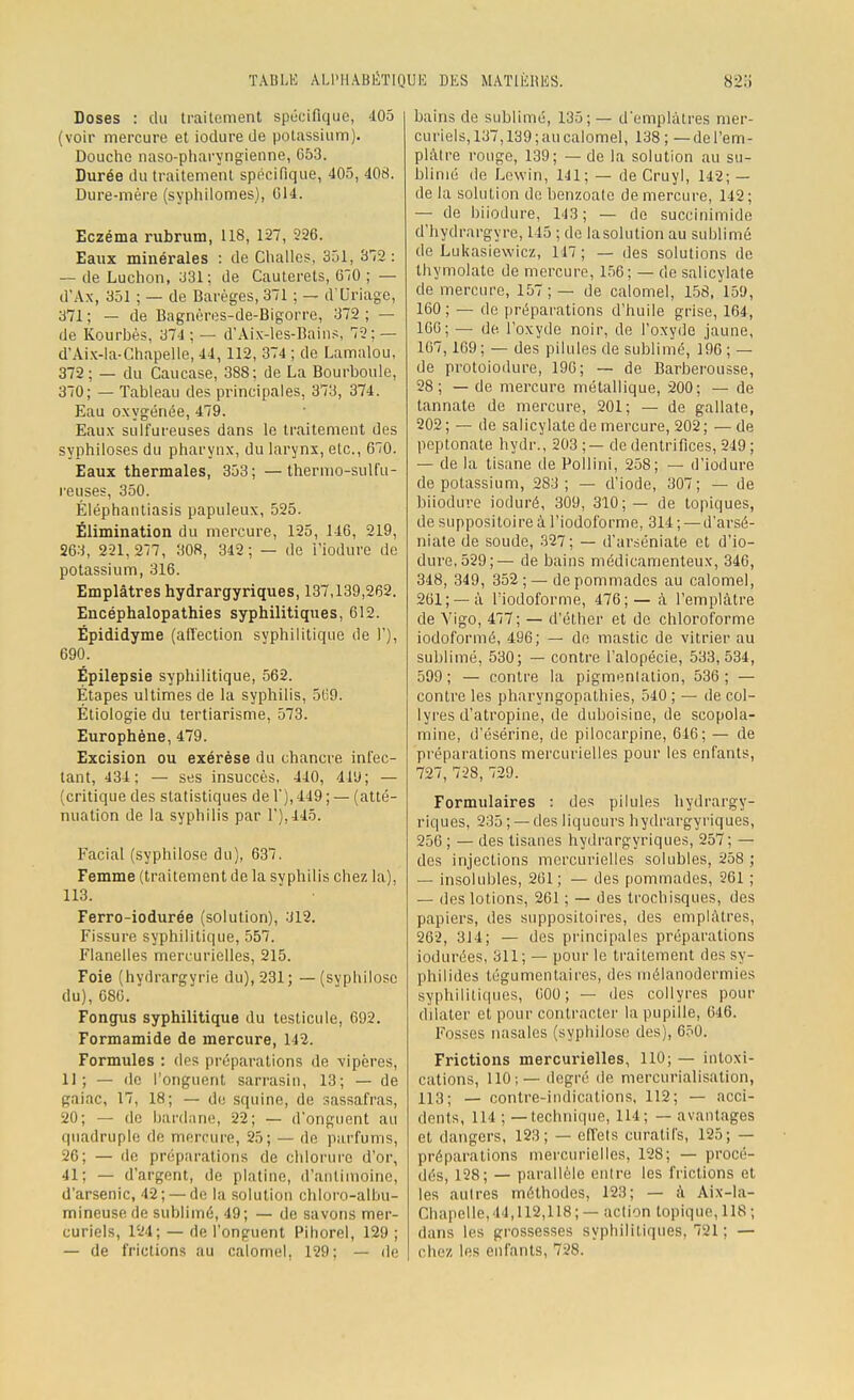 Doses : du traitement spécifique, 405 (voir mercure et iodure de potassium). Douche naso-pharyngienne, G53. Durée du traitement spécifique, 405, 408. Dure-mère (syphilomes), G14. Eczéma rubrum, 118, 127, 226. Eaux minérales : de Challes, 351, 372 : — de Luchon, 331; de Cauterets, 670 ; — d'Ax, 351 ; — de Baréges, 371 ; — d'Uriage, 371; — de Bagnères-de-Bigorrc, 372; — de Kourbès, 374 ; — d'Aix-les-Bains, 72; — d'Aix-la-Chapelle, 44,112, 374 ; de Lamalou, 372; — du Caucase, 388; de La Bourboule, 370; — Tableau des principales, 373, 374. Eau oxygénée, 479. Eaux sulfureuses dans le traitement des syphiloses du pharynx, du larynx, etc., 670. Eaux thermales, 353; —thermo-sulfu- reuses, 350. Éléphantiasis papuleux, 525. Élimination du mercure, 125, 146, 219, 263, 221,277, 308, 342; — de i'iodurc de potassium, 316. Emplâtres hydrargyriques, 137,139,262. Encéphalopathies syphilitiques, 612. Épididyme (affection syphilitique de 1'), 690. Épilepsie syphilitique, 562. Étapes ultimes de la syphilis, 569. Étiologie du tertiarisme, 573. Europhène, 479. Excision ou exérèse du chancre infec- tant, 434: — ses insuccès, 440, 41'J; — (critique des statistiques de 1'), 449 ; — (atté- nuation de la syphilis par 1),445. Facial (syphilose du), 637. Femme (traitement de la syphilis chez la), 113. Ferro-iodurée (solution), 312. Fissure syphilitique, 557. Flanelles meirurielles, 215. Foie (hydrargyrie du), 231; —(syphilose du), 686. Fongus syphilitique du testicule, 692. Formamide de mercure, 142. Formules : des préparations de vipères, 11; — de l'onguent sarrasin, 13; — de gaiac, 17, 18; — de squine, de sassafras, 20; — de bardane, 22; — d'onguent au quadruple de mercure, 25; — de parfums, 26; — de préparations de chlorure d'or, 41; — d'argent, de platine, d'antimoine, d'arsenic, 42; — de la solution chloro-albu- mineuse de sublimé, 49; — de savons mer- curiels, 124; — de l'onguent Pihorel, 129; — de frictions au calomel, 129; — de bains de sublimé, 135;— d'emplâtres mer- curiels, 137,139; au calomel, 138; — del'em- plàtre rouge, 139; — de la solution au su- blimé de Lewin, 141; — de Cruyl, 142; — de la solution de benzoate de mercure, 142 ; — de biiodure, 143; — de succinimide d'hydrargyrc, 145 ; de lasolution au sublimé de Lukasiewicz, 147; — des solutions de thymolato de mercure, 156; — de salicylate de mercure, 157; — de calomel, 158, 159, 160 ; — de préparations d'huile grise, 164, 166; — de l'oxyde noir, de l'oxyde jaune, 167,169 ; — des pilules de sublimé, 196 ; — de protoiodure, 196; — de Barberousse, 28; — de mercure métallique, 200; — de tannate de mercure, 201; — de gallate, 202; — de salicylate de mercure, 202; —de peptonate hydr., 203;— de dentrifices, 249; — de la tisane de Pollini, 258; — d'iodure de potassium, 283; — d'iode, 307; — de biiodure ioduré, 309, 310;— de topiques, de suppositoire à l'iodoforme, 314 ; — d'arsé- niate de soude, 327; — d'arséniate et d'io- dure, 529;— de bains médicamenteux, 346, 348, 349, 352; — de pommades au calomel, 261;—-à l'iodoforme, 476;— à l'emplâtre de Vigo, 477; — d'éther et de chloroforme iodoformé, 496; — de mastic de vitrier au sublimé, 530; — contre l'alopécie, 533,534, 599; — contre la pigmentation, 536; — contre les pharyngopathies, 540 ; — de col- lyres d'atropine, de duboisine, de scopola- mine, d'ésérine, de pilocarpine, 646; — de préparations mercurielles pour les enfants, 727, 728, 729. Formulaires : des pilules hydrargy- riques, 235 ; —des liqueurs hydrargyriques, 256 ; — des tisanes hydrargyriques, 257; — des injections mercurielles solubles, 258 ; — insolubles, 261; — des pommades, 261 ; — des lotions, 261 ; — des troebisques, des papiers, des suppositoires, des emplâtres, 262, 314; — des principales préparations iodurées, 311; — pour le traitement des sy- philides tégumentaires, des niélanodermies syphilitiques, 000; — des collyres pour dilater et pour contracter la pupille, 646. Fosses nasales (syphilose des), 650. Frictions mercurielles, 110; — intoxi- cations, 110;— degré de mercurialisation, 113; — contre-indications, 112; — acci- dents, 114 ; — technique, 114; — avantages et dangers, 123; — effets cnratil's, 125; — préparations mercurielles, 128; — procé- dés, 128; — parallèle entre les frictions et les autres méthodes, 123; — à Aix-la- Chapelle, 44,112,118; — action topique, 118 ; dans les grossesses syphilitiques, 721 ; — chez les enfants, 728.