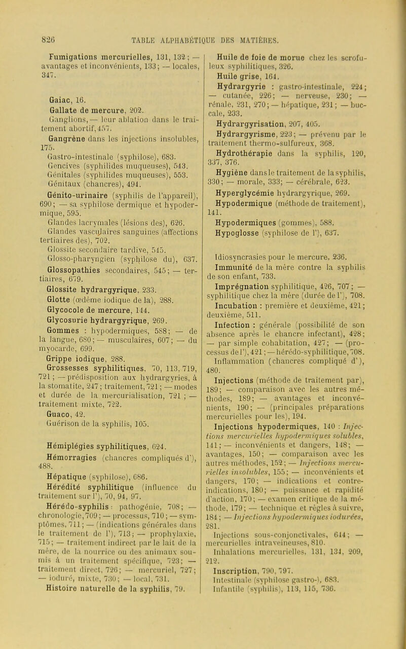 Fumigations mercurielles, 131, 132 : - avantages et inconvénients, 133; — locales, 347. Gaiac, 16. Gallate de mercure, 202. Ganglions,— leur ablation dans le trai- tement abortif',457. Gangrène dans les injections insolubles, 175. Gastro-intestinale (syphilose), 683. Gencives (syphilides muqueuses), 543. Génitales (syphilides muqueuses), 553. Génitaux (chancres), 491. Génito-urinaire (syphilis de l'appareil), 690; —sa syphilose dermique et hypoder- mique, 595. Glandes lacrymales (lésions des), 626. Glandes vascujaires sanguines (affections tertiaires des), 702. Glossite secondaire tardive, 545. Glosso-pharyngien (syphilose du), 637. Glossopathies secondaires, 545; — ter- tiaires, 679. Glossite hydrargyrique. 233. Glotte (œdème iodique de la), 288. Glycocole de mercure, 144. Glycosurie hydrargyrique, 269. Gommes : hypodermiques, 5S8; — de la langue, 680;— musculaires, 607; — du myocarde, 699. Grippe iodique. 288. Grossesses syphilitiques, 70, 113, 719, 721; —prédisposition aux hydrargyries, à la stomatite, 247 ; traitement, 721 ; — modes et durée de la mercurialisation, 721 ; — traitement mixte, 722. Guaco, 42. Guérison de la syphilis, 105. Hémiplégies syphilitiques, 024. Hémorragies (chancres compliqués d), 488. . Hépatique (syphilose), G86. Hérédité syphilitique (influence du traitement sur 1'), 70, 94, 97. Hérédo-syphilis : pathogénie, 708; — chronologie,709 ; — processus, 710 ; — sym- ptômes, 711;— (indications générales dans le traitement de F), 713;— prophylaxie, 715; — traitement indirect parle lait de la mère, de la nourrice ou des animaux sou- mis à un traitement spécifique, 723; — traitement direct, 726; — mercuriel, 727; — ioduré, mixte, 730; — local, 731. Histoire naturelle de la syphilis. 79. Huile de foie de morue chez les scrofu- leux syphilitiques, 326. Huile grise, 101. Hydrargyrie : gastro-intestinale, 224; — cutanée, 226; — nerveuse, 230; — rénale, 231, 270; — hépatique, 231 ; — buc- cale, 233. Hydrargyrisation, 207, 405. Hydrargyrisme, 223 ; — prévenu par le traitement thermo-sulfureux, 368. Hydrothérapie dans la syphilis, 120, 337, 376. Hygiène dans le traitement de la syphilis. 330; — morale, 333; — cérébrale, 623. Hyperglycémie hydrargyrique, 269. Hypodermique (méthode de traitement), 141. Hypodermiques (gommes). 588. Hypoglosse (syphilose de 1'), 637. Idiosyncrasies pour le mercure, 236. Immunité de la mère contre la syphilis de son enfant, 733. Imprégnation syphilitique, 426, 707; — syphilitique chez la mère (durée del';, 708. Incubation : première et deuxième, 421; deuxième, 511. Infection : générale (possibilité de son absence après le chancre infectant), 428: — par simple cohabitation, 427; — (pro- cessus de 1'), 421 ; — hérédo-syphilitique,708. Inflammation (chancres compliqué d'), 480. Injections (méthode de traitement par), 189 ; — comparaison avec les autres mé- thodes, 189; — avantages et inconvé- nients, 190; — (principales préparations mercurielles pour les), 194. Injections hypodermiques, 140 : Injec- tions mercurielles hypodermiques solubles. 141;— inconvénients et dangers, 148: — avantages, 150: — comparaison avec les autres méthodes, 152: — Injections mercu- rielles insolubles, 155; — inconvénients et dangers, 170; — indications et contre- indications, 180; — puissance et rapidité d'action, 170; — examen critique de la mé- thode, 179; — technique et règles à suivre, 184 ; — Injections hypodermiques iodurées, 281. Injections sous-conjonctivalcs, 644 : — uieivnrirlles intraveineuses, 810. Inhalations mercurielles, 131, 134. 209, 212. Inscription, 790. 797. Intestinale (svphilose gastro-K 683. Infantile (syphilis), 113, 115, 736.