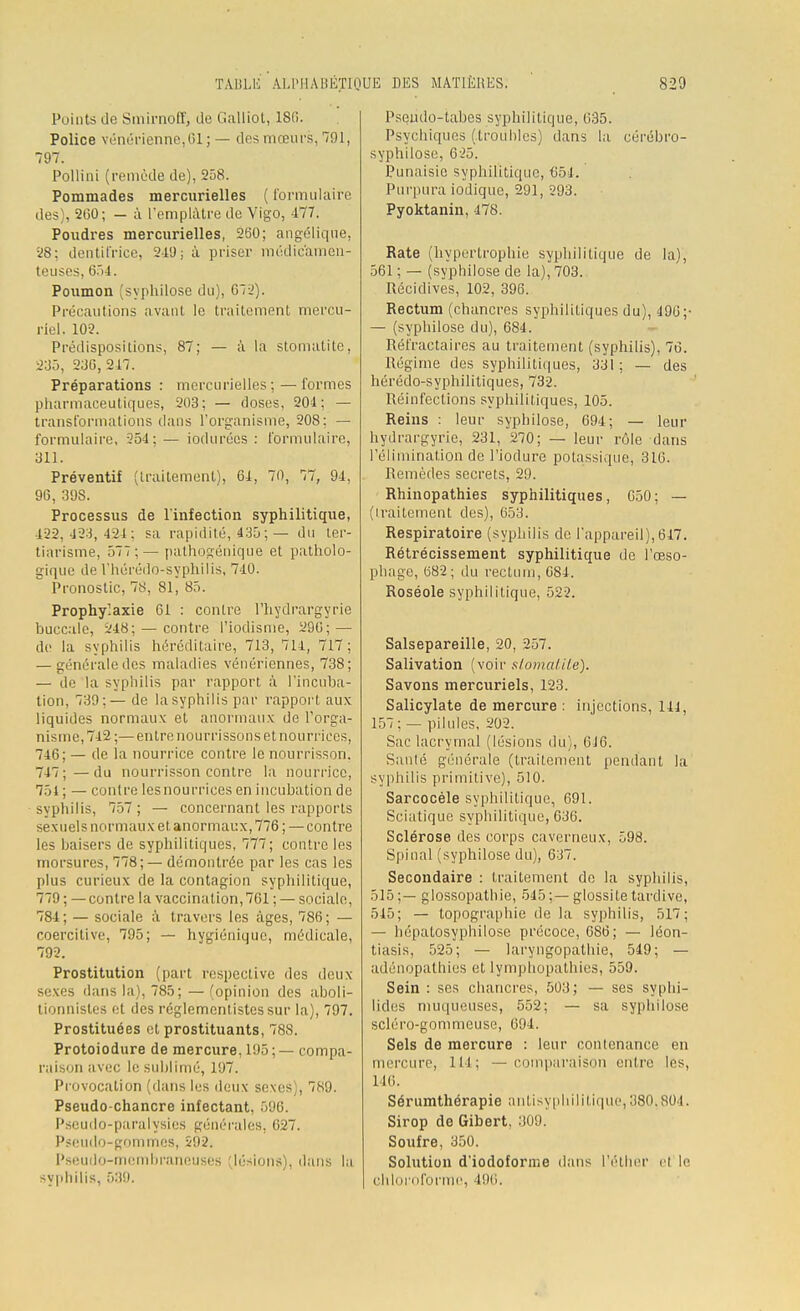 Points Je Smirnoff, de Galliot, 186. Police vénérienne,(il ; — des mœurs, 791, 797. Pollini (remède de), 258. Pommades mercurielles ( formulaire des), 200; — à l'emplâtre de Vigo, 477. Poudres mercurielles, 2S0; angélique, 28; dentifrice, 249; à priser médicamen- teuses, 654. Poumon (syphilose du), 072). Précautions avant le traitement rnercu- riel. 102. Prédispositions, 87; — à la stomatite, 235, 230,247. Préparations : mercurielles;—formes pharmaceutiques, 203; — doses, 204; — transformations dans l'organisme, 208: — formulaire, 254; — iodurécs : formulaire, 311. Préventif (traitement), 64, 70, 77, 94, 96, 39S. Processus de l'infection syphilitique, 422,423,424; sa rapidité, 435; — du ter- tiarisme, 577:— pathogénique et patholo- gique de l'hérédo-syphilis, 740. Pronostic, 78, 81, 85. Prophylaxie 61 : contre I'hydrargyrie buccale, 248; — contre l'iodisme, 290; — de la syphilis héréditaire, 713, 714, 717; — générale des maladies vénériennes, 738; — de la syphilis par rapport à l'incuba- tion, 739;— de la syphilis pur rapport aux liquides normaux et anormaux de l'orga- nisme, 742;— entre nourrissons et nourrices, 746; — de la nourrice contre le nourrisson, 747;—du nourrisson contre la nourrice, 751 ; — contre lesnourrices en incubation de syphilis, 757 ; — concernant les rapports sexuels normaux et anormaux, 776 ; — contre les baisers de syphilitiques, 777; contre les morsures, 778;— démontrée par les cas les plus curieux de la contagion syphilitique, 779 ; — contre la vaccinal ion, 761 ; — sociale, 784; — sociale à travers les âges, 786; — coercitive, 795; — hygiénique, médicale, 792. Prostitution (part respective des deux sexes dans la), 785; — (opinion des aboli- tionnistes et des réglementistessur la), 797. Prostituées et prostituants, 788. Protoiodure de mercure, 195 ; — compa- raison avec le sublimé, 197. Provocation (dans les deux sexes), 789. Pseudo-chancre infectant. 596. Pseudo-paralysies générales, 627. Pseudo-gommes, 592. Pseudo-membraneuses (lésions), dans la syphilis, 539. PsQÙdo-tabes syphilitique, 035. Psychiques (.troubles) dans la cérébro- syphilose, 625. Punaisic syphilitique, 654. Purpura iodique, 291, 293. Pyoktanin, 478. Rate (hypertrophie syphilitique de la), 561 ; — (syphilose de la), 703. Récidives, 102, 396. Rectum (chancres syphilitiques du), 190;- — (syphilose du), 684. Réfractaires au traitement (syphilis), 76. Régime des syphilitiques, 331; — des hérédo-syphilitiques, 732. Réinfections syphilitiques, 105. Reins : leur syphilose, 694; — leur hydrargyrie, 231, 270; — leur rôle dans l'élimination de l'iodure potassique, 310. Remèdes secrets, 29. Rhinopathies syphilitiques, G50; — (iraitement des), 653. Respiratoire (syphilis de l'appareil),617. Rétrécissement syphilitique de l'œso- phage, 082; du rectum, 084. Roséole syphilitique, 522. Salsepareille, 20, 257. Salivation (voir stomatite). Savons mercuriels, 123. Salicylate de mercure : injections, 141, 157; — pilules, 202. Sac lacrymal (lésions du), 016. Saule générale (traitement pendant la syphilis primitive), 510. Sarcocèle syphilitique, 091. Sciatique syphilitique, 636. Sclérose des corps caverneux, 598. Spinal (syphilose du), 637. Secondaire : traitement de la syphilis, 515;— glossopathie, 545;—glossitetardive, 545; — topographie de la syphilis, 517; — hépalosyphilose précoce, 686; — léon- tiasis, 525; — laryngopathie, 549; — adénopathies et lymphopathies, 559. Sein : ses chancres, 503; — ses syphi- lides muqueuses, 552; — sa syphilose scléro-gommcuse, 694. Sels de mercure : leur contenance en mercure, 114; — comparaison entre les, 146. Sérumthérapie antisyphilitique, 380.804. Sirop de Gibert, 309. Soufre, 350. Solution d'iodoforme dans l'éther el !<■ chloroforme, 196.
