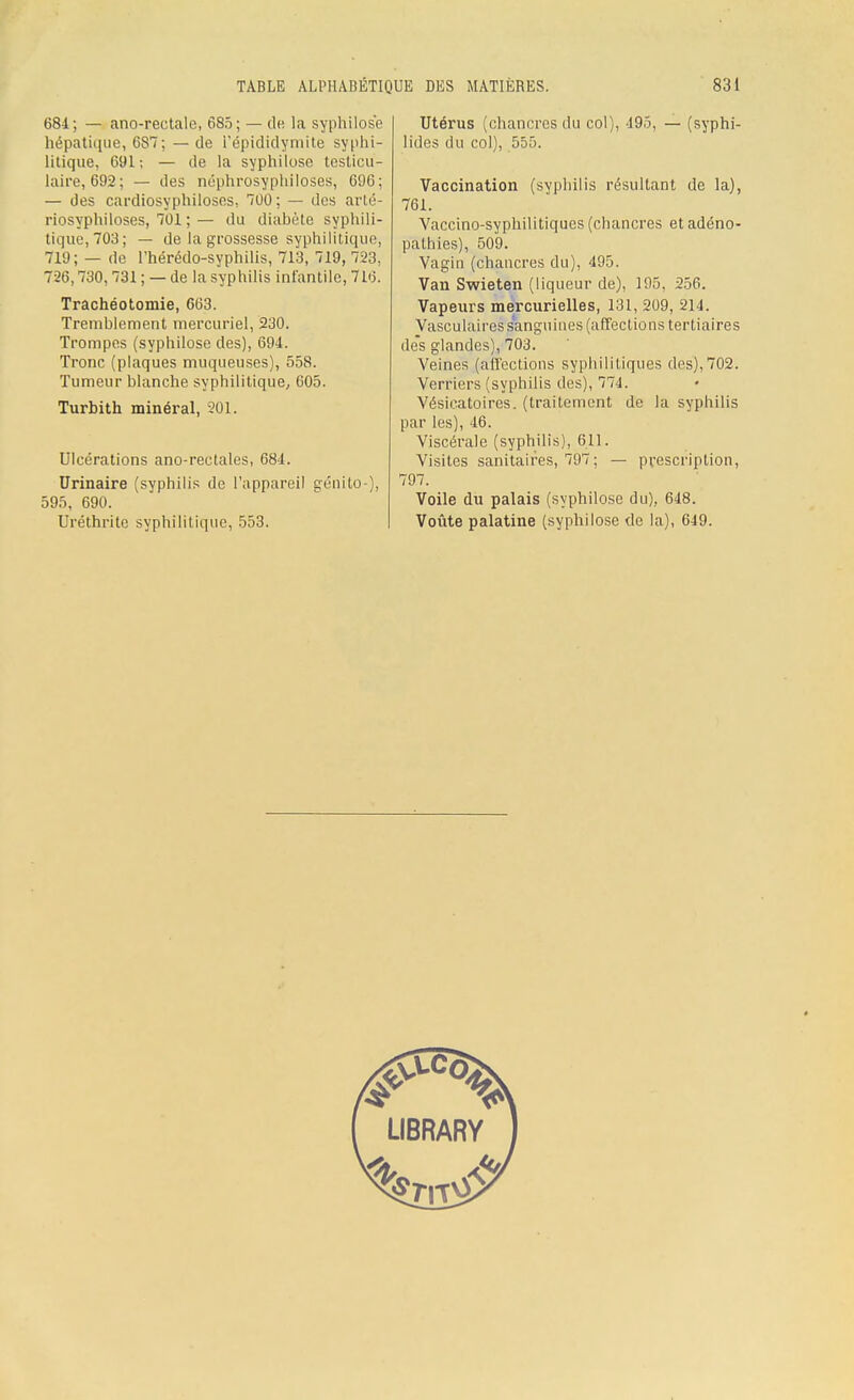681; — ano-rectale, 685; — de la syphilose hépatique, 6S7; — de i'épididymite syphi- litique, 691; — de la syphilose testieu- laire, 692; — des néphrosyphiloses, 696; — des cardiosyphiloses, 700; — des arlé- riosyphiloses, 701 ; — du diabète syphili- tique, 703; — de la grossesse syphilitique, 719; — de l'hérédo-syphilis, 713, 719, 723, 726,730,731 ; — de la syphilis infantile, 716. Trachéotomie, 663. Tremblement mercuriel, 230. Trompes (syphilose des), 694. Tronc (plaques muqueuses), 558. Tumeur blanche syphilitique, 605. Turbith minéral, 201. Ulcérations ano-rectales, 684. Urinaire (syphilis de l'appareil génito-), 595, 690. Uréthrite syphilitique, 553. Utérus (chancres du col), 495, — (syphi- lides du col), 555. Vaccination (syphilis résultant de la), 761. Vaccino-syphilitiques (chancres et adéno- pathies), 509. Vagin (chancres du), 495. Van Swieten (liqueur de), 195, 256. Vapeurs mercurielles, 131, 209, 214. Vasculaires sanguines (affections tertiaires des glandes), 703. Veines (affections syphilitiques des),702. Verriers (syphilis des), 774. Vésicatoires. (traitement de la syphilis par les), 46. Viscérale (syphilis), 611. Visites sanitaires, 797; — prescription, 797. Voile du palais (syphilose du), 648. Voûte palatine (syphilose de la), 649.