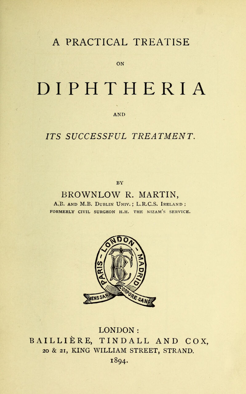 ON DIPHTHERIA AND ITS SUCCESSFUL TREATMENT. BY BROWNLOW R. MARTIN, A.E. AND M.B. Dublin Univ. ; L.R.C.S. Ireland ; FORMERLY CIVIL SURGEON H.H. THE NIZAM's SERVICE. LONDON: BAILLIERE, TINDALL AND COX, 20 & 21, KING WILLIAM STREET, STRAND. 1894.