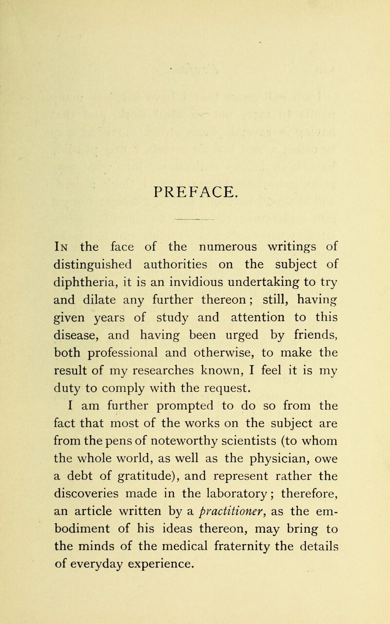 PREFACE. In the face of the numerous writings of distinguished authorities on the subject of diphtheria, it is an invidious undertaking to try and dilate any further thereon; still, having given years of study and attention to this disease, and having been urged by friends, both professional and otherwise, to make the result of my researches known, I feel it is my duty to comply with the request. I am further prompted to do so from the fact that most of the works on the subject are from the pens of noteworthy scientists (to whom the whole world, as well as the physician, owe a debt of gratitude), and represent rather the discoveries made in the laboratory; therefore, an article written b}^ a pmctitioner, as the em- bodiment of his ideas thereon, may bring to the minds of the medical fraternity the details of everyday experience.