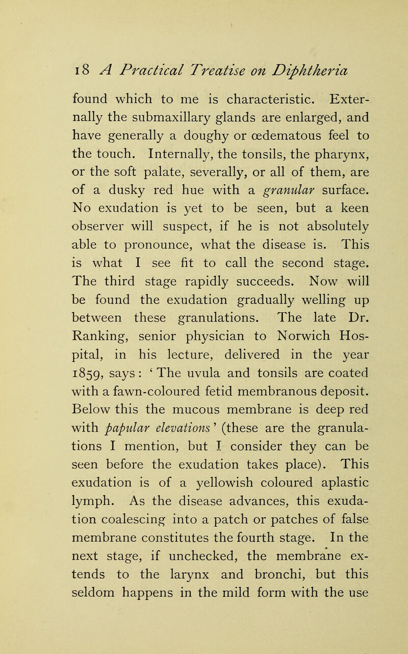 found which to me is characteristic. Exter- nally the submaxillary glands are enlarged, and have generally a doughy or oedematous feel to the touch. Internally, the tonsils, the pharynx, or the soft palate, severally, or all of them, are of a dusky red hue with a granular surface. No exudation is yet to be seen, but a keen observer will suspect, if he is not absolutely able to pronounce, what the disease is. This is what I see fit to call the second stage. The third stage rapidly succeeds. Now wall be found the exudation gradually welling up between these granulations. The late Dr. Ranking, senior physician to Norwich Hos- pital, in his lecture, delivered in the year 1859, says: ' The uvula and tonsils are coated with a fawn-coloured fetid membranous deposit. Below this the mucous membrane is deep red with papular elevations' (these are the granula- tions I mention, but I consider they can be seen before the exudation takes place). This exudation is of a yellowish coloured aplastic lymph. As the disease advances, this exuda- tion coalescing into a patch or patches of false membrane constitutes the fourth stage. In the next stage, if unchecked, the membrane ex- tends to the larynx and bronchi, but this seldom happens in the mild form with the use