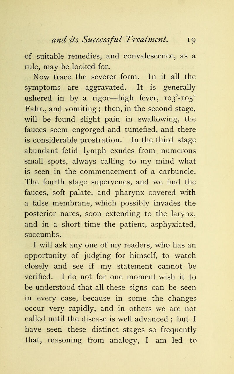 of suitable remedies, and convalescence, as a rule, may be looked for. Now trace the severer form. In it all the symptoms are aggravated. It is generally ushered in by a rigor—high fever, i03°-io5° Fahr., and vomiting ; then, in the second stage, will be found slight pain in swallowing, the fauces seem engorged and tumefied, and there is considerable prostration. In the third stage abundant fetid lymph exudes from numerous small spots, always calling to my mind what is seen in the commencement of a carbuncle. The fourth stage supervenes, and we find the fauces, soft palate, and pharynx covered with a false membrane, which possibly invades the posterior nares, soon extending to the larynx, and in a short time the patient, asphyxiated, succumbs. I will ask any one of my readers, who has an opportunity of judging for himself, to watch closely and see if my statement cannot be verified. I do not for one moment wish it to be understood that all these signs can be seen in every case, because in some the changes occur very rapidly, and in others we are not called until the disease is well advanced ; but I have seen these distinct stages so frequently that, reasoning from analogy, I am led to