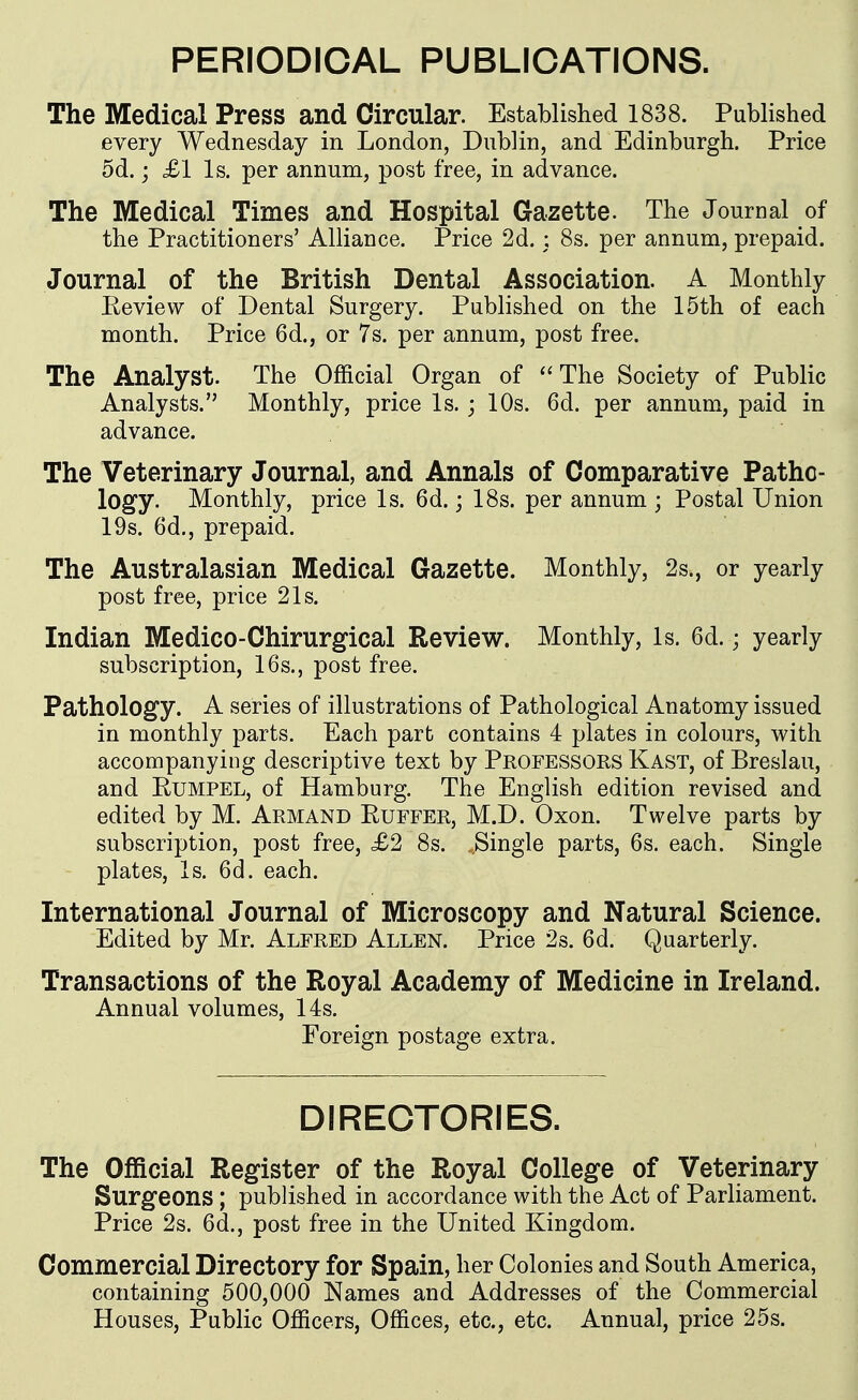 PERIODICAL PUBLICATIONS. The Medical Press and Circular. Established 1838. Published every Wednesday in London, Dublin, and Edinburgh. Price 5d.; £1 Is. per annum, post free, in advance. The Medical Times and Hospital Gazette. The Journal of the Practitioners' Alliance. Price 2d. : 8s. per annum, prepaid. Journal of the British Dental Association. A Monthly Eeview of Dental Surgery. Published on the 15th of each month. Price 6d., or 7s. per annum, post free. The Analyst. The Official Organ of ''The Society of Public Analysts. Monthly, price Is. ; 10s. 6d. per annum, paid in advance. The Veterinary Journal, and Annals of Comparative Patho- logy. Monthly, price Is. 6d.; 18s. per annum ; Postal Union 19s. 6d., prepaid. The Australasian Medical Gazette. Monthly, 2s., or yearly post free, price 21s. Indian Medico-Chirurgical Review. Monthly, Is. 6d.; yearly subscription, 16s., post free. Pathology. A series of illustrations of Pathological Anatomy issued in monthly parts. Each part contains 4 plates in colours, with accompanying descriptive text by Professors Kast, of Breslau, and EuMPEL, of Hamburg. The English edition revised and edited by M. Armand Euffer, M.D. Oxon. Twelve parts by subscription, post free, £2 8s. .Single parts, 6s. each. Single plates. Is. 6d. each. International Journal of Microscopy and Natural Science. Edited by Mr. Alfred Allen. Price 2s. 6d. Quarterly. Transactions of the Royal Academy of Medicine in Ireland. Annual volumes, 14s. Foreign postage extra. DIRECTORIES. The Official Register of the Royal College of Veterinary Surgeons ; published in accordance with the Act of Parliament. Price 2s. 6d., post free in the United Kingdom. Commercial Directory for Spain, her Colonies and South America, containing 500,000 Names and Addresses of the Commercial Houses, Public Officers, Offices, etc., etc. Annual, price 25s.