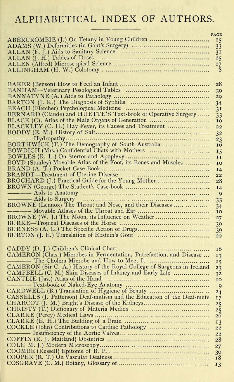 ALPHABETICAL INDEX OF AUTHORS. PAGE ABERCROMBIE (J.) On Tetany in Young Children 15 ADAMS (W.) Deformities (in Gant's Surgery) 33 ALLAN (F. J.) Aids to Sanitary Science 31 ALLAN (J. H.) Tables of Doses 25 ALLEN (Alfred) Microscopical Science 27 ALLINGHAM (H. W.) Colotomy 8 BAKER (Benson) How to Feed an Infant 28 BAN HAM—Veterinary Posological Tables 39 BANNATYNE (A.) Aids to Pathology 29 BARTON (J. K.) The Diagnosis of Syphilis 34 BEACH (Fletcher) Psychological Medicine 31 BERNARD (Claude) and HUETTE'S Text-book of Operative Surgery 33 BLACK (C). Atlas of the Male Organs of Generation 10 BLACKLEY (C. H.) Hay Fever, its Causes and Treatment 22 BODDY (E. M.) History of Salt 32 ■— Hydropathy 23 BORTHWICK (T.) The Demography of South Australia 16 BOWDICH (Mrs.) Confidential Chats with Mothers 15 BOWLES (R. L.) On Stertor and Apoplexy ii BOYD (Stanley) Movable Atlas of the Foot, its Bones and Muscles 10 BRAND (A. T.) Pocket Case Book 14 BRANDT—Treatment of Uterine Disease 22 BROCHARD (J.) Practical Guide for the Young Mother 28 BROWN (George) The Student's Case-book 14 Aids to Anatomy = 9 Aids to Surgery 33 BROWNE (Lennox) The Throat and Nose, and their Diseases 34 Movable Atlases of the Throat and Ear 10 BROWNE (W. J.) The Moon, its Influence on Weather 27 BURKE—Tropical Diseases of the Horse 39 BURNESS (A. G.) The Specific Action of Drugs 39 BURTON (J. E.) Translation of Ebstein's Gout 22 CADDY (D. J.) Children's Clinical Chart 16 CAMERON (Chas.) Microbes in Fermentation, Putrefaction, and Disease ... 13 The Cholera Microbe and How to Meet It 15 CAMERON (Sir C. A.) History of the Royal College of Surgeons in Ireland 23 CAMPBELL (C. M.) Skin Diseases of Infancy and Early Life 32 CANTLIE (Jas.) Atlas of the Hand 10 Text-book of Naked-Eye Anatomy 9 CARD WELL (B.) Translation of Hygiene of Beauty 24 CAS SELLS (J. Patterson) Deaf-mutism and the Education of the Deaf-mute 17 CHARCOT (J. M.) Bright's Disease of the Kidneys 25 CHRISTY (T.) Dictionary of Materia Medica 25 CLARKE (Percy) Medical Laws 26 CLARKE (E. H.) The Building of a Brain 13 .COCKLE (John) Contributions to Cardiac Pathology 22 Insufficiency of the Aortic Valves... 22 COFFIN (R. J. Maitland) Obstetrics 28 COLE M. J.) Modern Microscopy 27 COOMBE (Russell) Epitome of B. P 30 COOPER (R. T.) On Vascular Deafness 18 COSGRAVE (C. M.) Botany, Glossary of 13