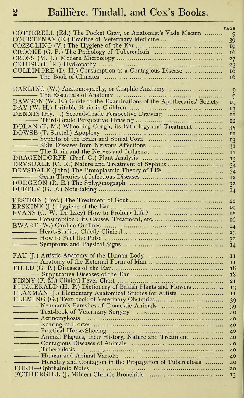 PAGE COTTERELL (Ed.) The Pocket Gray, or ^Anatomist's Vade Mecum 9 COURTENAY (E.) Practice of Veterinary Medicine 39 COZZOLINO (V.) The Hygiene of the Ear 19 CROOKE (G. F.) The Pathology of Tuberculosis 16 CROSS (M. J.) Modern Microscopy 27 CRUISE (F. R.) Hydropathy 23 CULLIMORE (D. H.) Consumption as a Contagious Disease 16 The Book of Climates 16 DARLING (W.) Anatomography, or Graphic Anatomy 9 The Essentials of Anatomy 9 DAWSON (W. E.) Guide to the Examinations of the Apothecaries' Society 19 DAY (W. H.) Irritable Brain in Children 13 DENNIS (Hy. J.) Second-Grade Perspective Drawing ii Third-Grade Perspective Drawing 12 DOLAN (T, M.) Whooping Cough, its Pathology and Treatment 35 DOWSE (T. Stretch) Apoplexy 11 Syphilis of the Brain and Spinal Cord 13 Skin Diseases from Nervous Affections 32 The Brain and the Nerves and Influenza 13 DRAGENDORFF (Prof. G.) Plant Analysis 15 DRYSDALE (C. R.) Nature and Treatment of Syphilis 34 DRYSDALE (John) The Protoplasmic Theory of Life 34 Germ Theories of Infectious Diseases 12 DUDGEON (R. E.) The Sphygmograph 32 DUFFEY (G. F.) Note-taking 14 EBSTEIN (Prof.) The Treatment of Gout 22 ERSKINE (T.) Hygiene of the Ear 19 EVANS (C. W. De Lacy) How to Prolong Life? 18 Consumption : its Causes, Treatment, etc 16 EWART (W.) Cardiac Outlines 14 Heart-Studies, Chiefly Clinical , 23 How to Feel the Pulse 32 — Symptoms and Physical Signs 14 FAU (J.) Artistic Anatomy of the Human Body il Anatomy of the External Form of Man 11 FIELD (G. P.) Diseases of the Ear 18 Suppurative Diseases of the Ear 18 FINNY (F. M.) Clinical Fever Chart 21 FITZGERALD (H. P.) Dictionary of British Plants and Flowers 13 FLAXMAN (J.) Elementary Anatomical Studies for Artists ii FLEMING (G.) Text-book of Veterinary Obstetrics 39 Neumann's Parasites of Domestic Animals 39 Text-book of Veterinary Surgery 40 Actinomykosis 40 Roaring in Horses 40 Practical Horse-Shoeing 40 -r- Animal Plagues, their History, Nature and Treatment 40 Contagious Diseases of Animals 40 .Tuberculosis 40 Human and Animal Variolse 40 Heredity and Contagion in the Propagation of Tuberculosis 40 FORD—Ophthalmic Notes 20 FOTHERGILL (J. Milner) Chronic Bronchitis 13