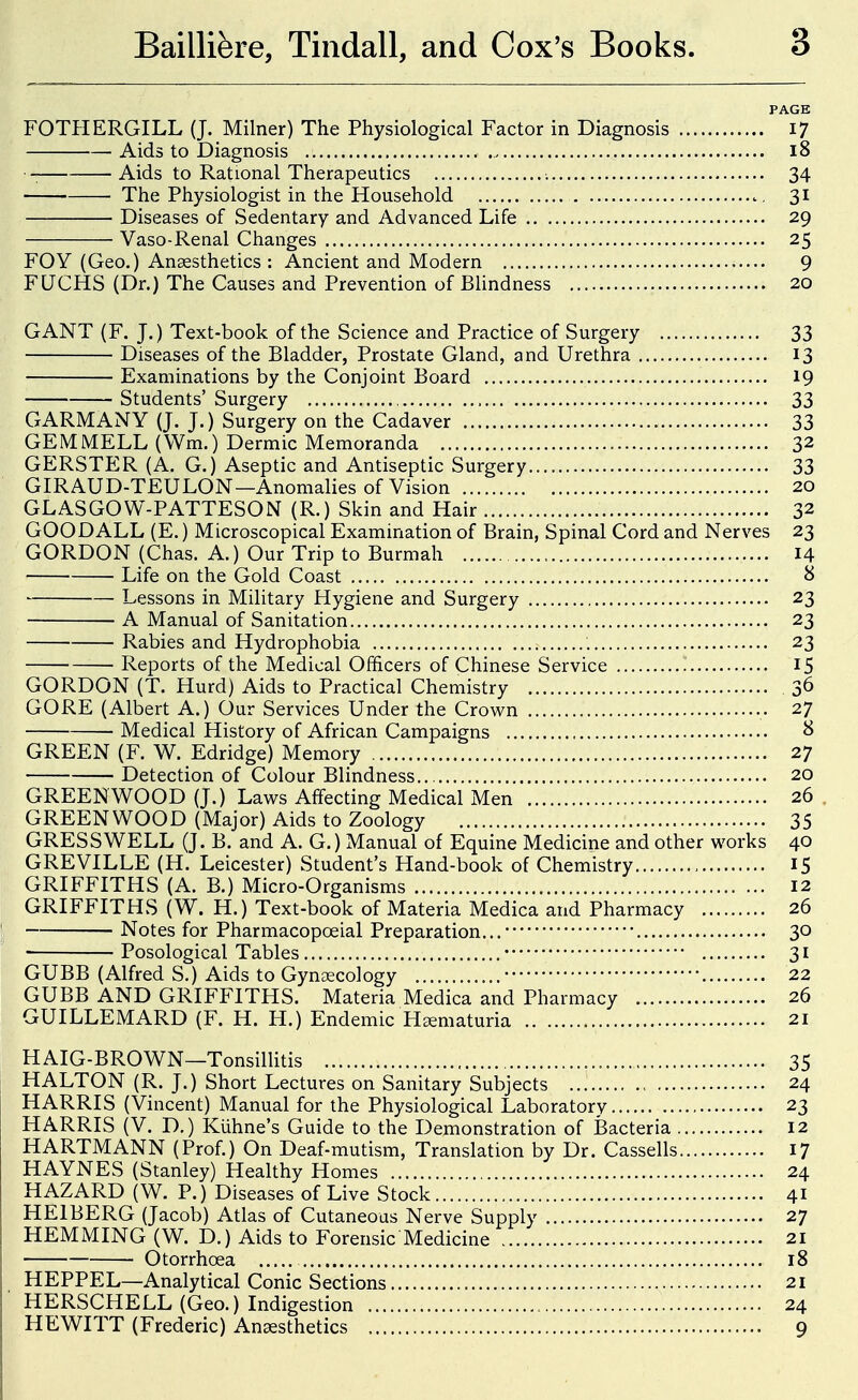 PAGE FOTHERGILL (J. Milner) The Physiological Factor in Diagnosis 17 Aids to Diagnosis 18 Aids to Rational Therapeutics ■. 34 The Physiologist in the Household 31 Diseases of Sedentary and Advanced Life 29 Vaso-Renal Changes 25 FOY (Geo.) Anaesthetics : Ancient and Modern 9 FUCHS (Dr.) The Causes and Prevention of BHndness 20 GANT (F. J.) Text-book of the Science and Practice of Surgery 33 Diseases of the Bladder, Prostate Gland, and Urethra 13 Examinations by the Conjoint Board 19 Students' Surgery 33 GARMANY (J. J.) Surgery on the Cadaver 33 GEMMELL (Wm.) Dermic Memoranda 32 GERSTER (A. G.) Aseptic and Antiseptic Surgery 33 GIRAUD-TEULON—Anomalies of Vision 20 GLASGOW-PATTESON (R.) Skin and Hair 32 GOODALL (E.) Microscopical Examination of Brain, Spinal Cord and Nerves 23 GORDON (Chas. A.) Our Trip to Burmah , 14 Life on the Gold Coast 8 Lessons in Military Hygiene and Surgery 23 A Manual of Sanitation 23 Rabies and Hydrophobia 23 Reports of the Medical Officers of Chinese Service I5 GORDON (T. Hurd) Aids to Practical Chemistry 36 GORE (Albert A.) Our Services Under the Crown 27 Medical History of African Campaigns 8 GREEN (F. W. Edridge) Memory 27 Detection of Colour Blindness 20 GREENWOOD (J.) Laws Affecting Medical Men 26 . GREENWOOD (Major) Aids to Zoology 35 GRESSWELL (J. B. and A. G.) Manual of Equine Medicine and other works 40 GREVILLE (H. Leicester) Student's Hand-book of Chemistry , 15 GRIFFITHS (A. B.) Micro-Organisms 12 GRIFFITHS (W. H.) Text-book of Materia Medica and Pharmacy 26 Notes for Pharmacopoeial Preparation... 30 Posological Tables 31 GUBB (Alfred S.) Aids to Gynaecology 22 GUBB AND GRIFFITHS. Materia Medica and Pharmacy 26 GUILLEMARD (F. H. H.) Endemic Hsematuria 21 HAIG-BROWN—Tonsillitis 35 HALTON (R. J.) Short Lectures on Sanitary Subjects 24 HARRIS (Vincent) Manual for the Physiological Laboratory 23 HARRIS (V. D.) Kiihne's Guide to the Demonstration of Bacteria 12 HARTMANN (Prof.) On Deaf-mutism, Translation by Dr. Cassells 17 HAYNES (Stanley) Healthy Homes 24 HAZARD (W. P.) Diseases of Live Stock 41 HEIBERG (Jacob) Atlas of Cutaneous Nerve Supply 27 HEMMING (W. D.) Aids to Forensic Medicine 21 Otorrhoea 18 HEPPEL—Analytical Conic Sections 21 HERSCHELL (Geo.) Indigestion , 24 HEWITT (Frederic) Anaesthetics 9