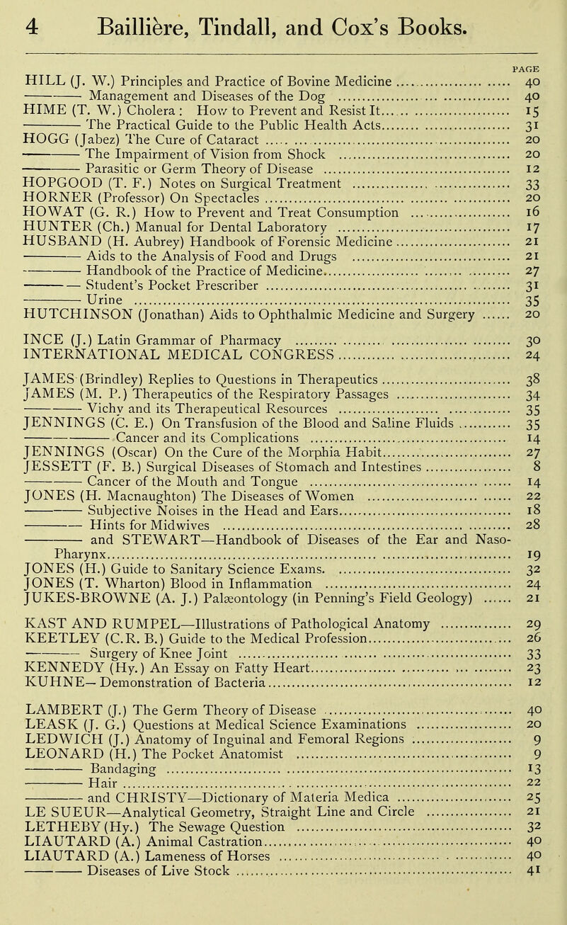 PAGE HILL (J. W.) Principles and Practice of Bovine Medicine 40 ■ Management and Diseases of the Dog 40 HIME (T. W.) Cholera : How to Prevent and Resist It 15 The Practical Guide to the Public Health Acts 31 HOGG (Jabez) The Cure of Cataract 20 The Impairment of Vision from Shock 20 Parasitic or Germ Theory of Disease 12 HOPGOOD (T. F.) Notes on Surgical Treatment 33 HORNER (Professor) On Spectacles 20 HO WAT (G. R.) How to Prevent and Treat Consumption 16 HUNTER (Ch.) Manual for Dental Laboratory 17 HUSBAND (H. Aubrey) Handbook of Forensic Medicine 21 Aids to the Analysis of Food and Drugs 21 Handbook of the Practice of Medicine 27 Student's Pocket Prescriber 31 Urine 35 HUTCHINSON (Jonathan) Aids to Ophthalmic Medicine and Surgery 20 INCE (J.) Latin Grammar of Pharmacy 30 INTERNATIONAL MEDICAL CONGRESS 24 JAMES (Brindley) Replies to Questions in Therapeutics 38 JAMES (M. P.) Therapeutics of the Respiratory Passages 34 Vichv and its Therapeutical Resources 35 JENNINGS (C. E.) On Transfusion of the Blood and Saline Fluids 35 Cancer and its Complications 14 JENNINGS (Oscar) On the Cure of the Morphia Habit 27 JESSETT (F. B.) Surgical Diseases of Stomach and Intestines 8 Cancer of the Mouth and Tongue 14 JONES (H. Macnaughton) The Diseases of Women 22 Subjective Noises in the Head and Ears 18 Hints for Midwives 28 and STEWART—Handbook of Diseases of the Ear and Naso- pharynx , 19 JONES (H.) Guide to Sanitary Science Exams 32 JONES (T. Wharton) Blood in Inflammation 24 JUKES-BROWNE (A. J.) Palaeontology (in Penning's Field Geology) ...... 21 KAST AND RUMPEL—Illustrations of Pathological Anatomy 29 KEETLEY (C.R. B.) Guide to the Medical Profession 26 Surgery of Knee Joint 33 KENNEDY (Hy.) An Essay on Fatty Heart 23 KUHNE— Demonstration of Bacteria 12 LAMBERT (J.) The Germ Theory of Disease : 40 LEASK (J. G.) Questions at Medical Science Examinations 20 LEDWICH (J.) Anatomy of Inguinal and Femoral Regions 9 LEONARD (H.) The Pocket Anatomist 9 Bandaging 13 Hair 22 and CHRISTY—Dictionary of Materia Medica , 25 LE SUEUR—Analytical Geometry, Straight Line and Circle 21 LETHEBY(Hy.) The Sewage Question 32 LIAUTARD (A.) Animal Castration 40 LIAUTARD (A.) Lameness of Horses 40 Diseases of Live Stock 4^