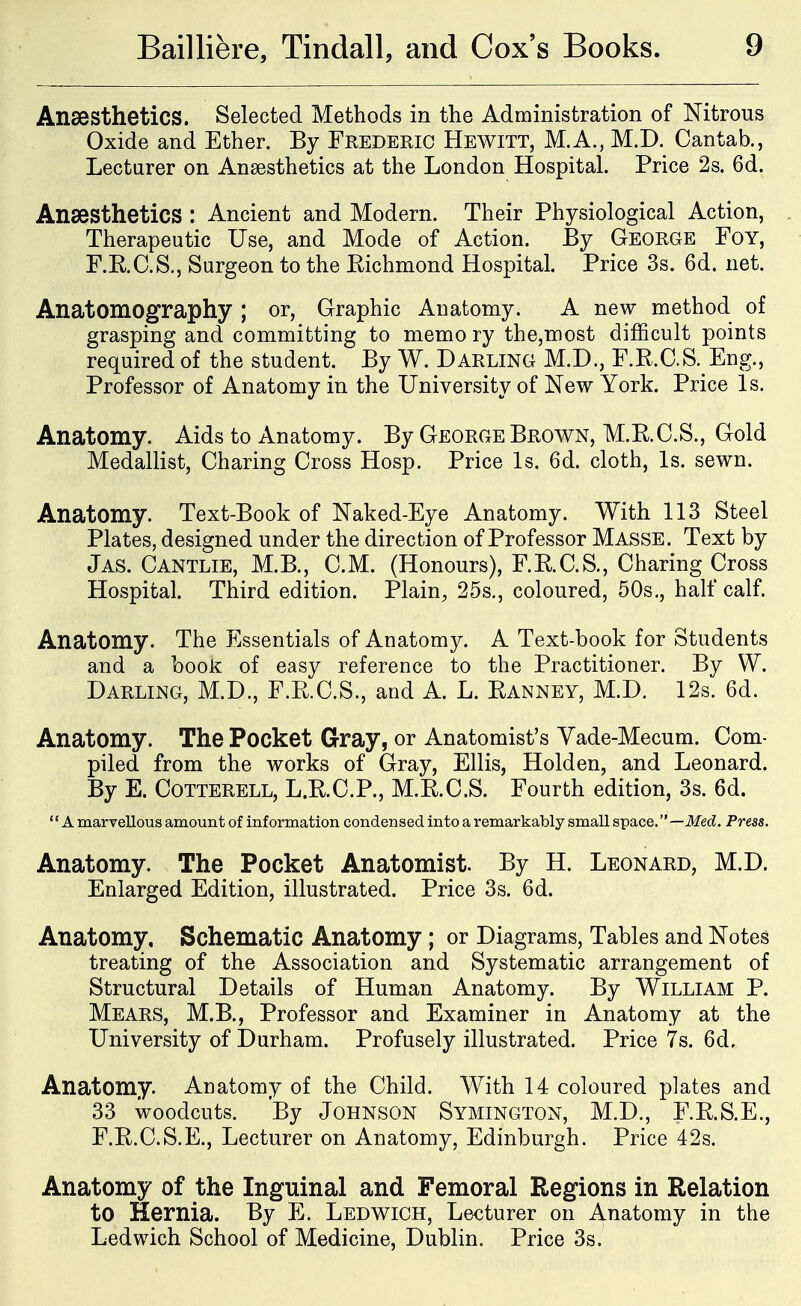 Anaesthetics. Selected Methods in the Administration of Nitrous Oxide and Ether. By Frederic Hewitt, M.A., M.D. Cantab., Lecturer on Anaesthetics at the London Hospital. Price 2s. 6d. Anaesthetics : Ancient and Modern. Their Physiological Action, Therapeutic Use, and Mode of Action. By George Foy, F.R.C.S., Surgeon to the Richmond Hospital. Price 3s. 6d. net. Anatomography ; or, Graphic Anatomy. A new method of grasping and committing to memo ry the,noost difficult points required of the student. By W. Darling M.D., F.R.C.S. Eng., Professor of Anatomy in the University of New York. Price Is. Anatomy. Aids to Anatomy. By George Brown, M.R.C.S., Gold Medallist, Charing Cross Hosp. Price Is. 6d. cloth, Is. sewn. Anatomy. Text-Book of Naked-Eye Anatomy. With 113 Steel Plates, designed under the direction of Professor Masse. Text by Jas. Cantlie, M.B., CM. (Honours), F.R.C.S., Charing Cross Hospital. Third edition. Plain, 25s., coloured, 50s., half calf. Anatomy. The Essentials of Anatomy. A Text-book for Students and a book of easy reference to the Practitioner. By W. Darling, M.D., F.R.C.S., and A. L. Ranney, M.D. 12s. 6d. Anatomy. The Pocket Gray, or Anatomist's Yade-Mecum. Com- piled from the works of Gray, Ellis, Holden, and Leonard. By E. COTTERELL, L.R.C.P., M.R.C.S. Fourth edition, 3s. 6d. '' A marTellous amount of information condensed into a remarkably small space. —Med. Press. Anatomy. The Pocket Anatomist. By H. Leonard, M.D. Enlarged Edition, illustrated. Price 3s. 6d. Anatomy, Schematic Anatomy; or Diagrams, Tables and Notes treating of the Association and Systematic arrangement of Structural Details of Human Anatomy. By William P. Mears, M.B., Professor and Examiner in Anatomy at the University of Durham. Profusely illustrated. Price 7s. 6d, Anatomy. Anatomy of the Child. With 14 coloured plates and 33 woodcuts. By Johnson Symington, M.D., F.R.S.E., F.R.C.S.E., Lecturer on Anatomy, Edinburgh. Price 42s. Anatomy of the Inguinal and Femoral Regions in Relation to Hernia. By E. Ledwich, Lecturer on Anatomy in the Ledwich School of Medicine, Dublin. Price 3s.