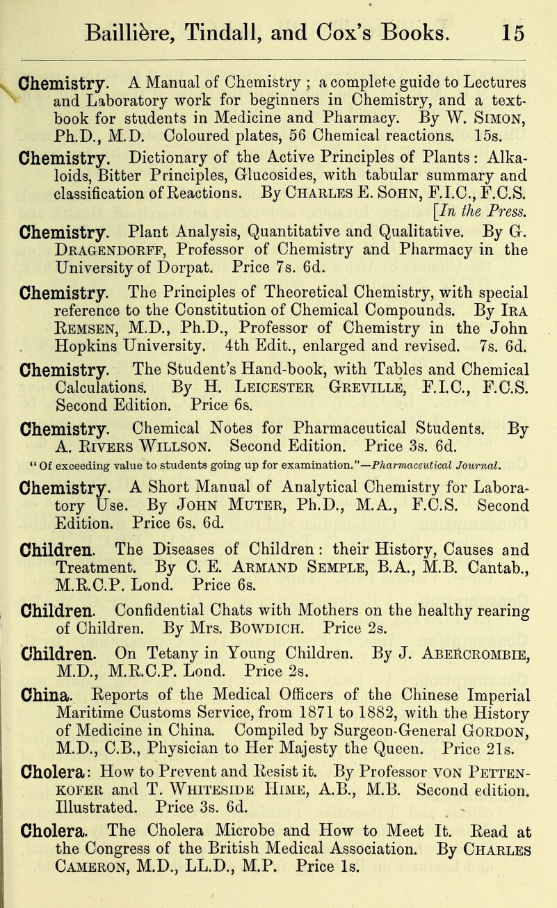 Chemistry. A Manual of Chemistry ; a complete guide to Lectures and Laboratory work for beginners in Chemistry, and a text- book for students in Medicine and Pharmacy. By W. SiMON, Ph.D., M.D. Coloured plates, 56 Chemical reactions. 15s. Chemistry. Dictionary of the Active Principles of Plants : Alka- loids, Bitter Principles, Glucosides, with tabular summary and classification of Reactions. By Charles E. Sohn, F.LC, F.C.S. [In the Press. Chemistry. Plant Analysis, Quantitative and Qualitative. By G. Dragendorff, Professor of Chemistry and Pharmacy in the University of Dorpat. Price 7s. 6d. Chemistry. The Principles of Theoretical Chemistry, with special reference to the Constitution of Chemical Compounds. By Ira Remsen, M.D., Ph.D., Professor of Chemistry in the John Hopkins University. 4th Edit., enlarged and revised. 7s. 6d. Chemistry. The Student's Hand-book, with Tables and Chemical Calculations. By H. Leicester Greville, F.LC, F.C.S. Second Edition. Price 6s. Chemistry. Chemical Notes for Pharmaceutical Students. By A. Rivers Willson. Second Edition. Price 3s. 6d.  Of exceeding value to students going up for examination.—Pharmaceutical Journal. Chemistry. A Short Manual of Analytical Chemistry for Labora- tory Use. By John Muter, Ph.D., M.A., F.C.S. Second Edition. Price 6s. 6d. Children. The Diseases of Children: their History, Causes and Treatment. By C. E. Armand Semple, B.A., M.B. Cantab., M.R.C.P. Lond. Price 6s. Children. Confidential Chats with Mothers on the healthy rearing of Children. By Mrs. BoWDiCH. Price 2s. Children. On Tetany in Young Children. By J. Abercrombie, M.D., M.R.C.P. Lond. Price 2s. China. Reports of the Medical Officers of the Chinese Imperial Maritime Customs Service, from 1871 to 1882, with the History of Medicine in China. Compiled by Surgeon-General Gordon, M.D., C.B., Physician to Her Majesty the Queen. Price 21s. Cholera: How to Prevent and Resist it. By Professor voN Petten- kofer and T. Whiteside Hime, A.B., M.B. Second edition. Illustrated. Price 3s. 6d. Cholera. The Cholera Microbe and How to Meet It. Read at the Congress of the British Medical Association. By Charles Cameron, M.D., LL.D., M.P. Price Is.