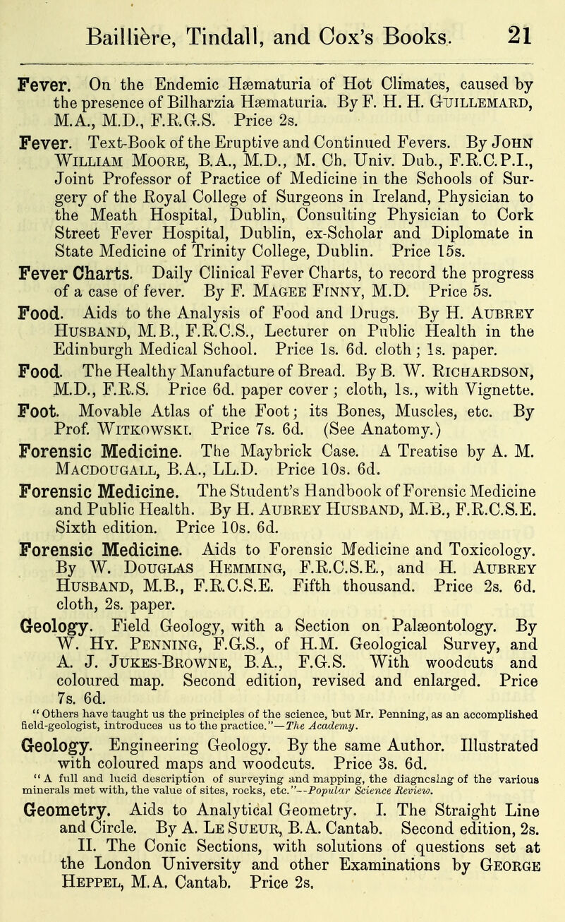 Fever. On the Endemic Hsematuria of Hot Climates, caused by the presence of Bilharzia Hsematuria. Bv F. H. H. Gtjillemard, M.A., M.D., F.E.G.S. Price 2s. Fever. Text-Book of the Eruptive and Continued Fevers. By John William Moore, B.A., M.D., M. Ch. Univ. Dub., F.R.C.P.I., Joint Professor of Practice of Medicine in the Schools of Sur- gery of the Eoyal College of Surgeons in Ireland, Physician to the Meath Hospital, Dublin, Consulting Physician to Cork Street Fever Hospital, Dublin, ex-Scholar and Diplomate in State Medicine of Trinity College, Dublin. Price 15s. Fever Charts. Daily Clinical Fever Charts, to record the progress of a case of fever. By F. Magee Finny, M.D. Price 5s. Food. Aids to the Analysis of Food and Drugs. By H. Aubrey Husband, M.B., F.E.C.S., Lecturer on Public Health in the Edinburgh Medical School. Price Is. 6d. cloth; Is. paper. Food. The Healthy Manufacture of Bread. By B. W. Richardson, M.D., F.R.S. Price 6d. paper cover ; cloth. Is., with Vignette. Foot. Movable Atlas of the Foot; its Bones, Muscles, etc. By Prof WiTKOWSKL Price 7s. 6d. (See Anatomy.) Forensic Medicine. The Maybrick Case. A Treatise by A. M. Macdougall, B.A., LL.D. Price 10s. 6d. Forensic Medicine. The Student's Handbook of Forensic Medicine and Public Health. By H. Aubrey Husband, M.B., F.R.C.S.E. Sixth edition. Price 10s. 6d. Forensic Medicine. Aids to Forensic Medicine and Toxicology. By W. Douglas Hemming, F.R.C.S.E., and H. Aubrey Husband, M.B., F.R.C.S.E. Fifth thousand. Price 2s. 6d. cloth, 2s. paper. Geology. Field Geology, with a Section on Palaeontology. By W. Hy. Penning, F.G.S., of H.M. Geological Survey, and A. J. Jukes-Browne, B,A., F.G.S. With woodcuts and coloured map. Second edition, revised and enlarged. Price 7s. 6d. '' others have taught us the principles of the science, but Mr. Penning, as an accomplished field-geologist, introduces us to the practice.—T/ie Academy. Geology. Engineering Geology. By the same Author. Illustrated with coloured maps and woodcuts. Price 3s. 6d. A full and lucid description of surveying and mapping, the diagnosing of the various minerals met with, the value of sites, rocks, etc.—Popular Science Review, Geometry. Aids to Analytical Geometry. I. The Straight Line and Circle. By A. Le Sueur, B. A. Cantab. Second edition, 2s. II. The Conic Sections, with solutions of questions set at the London University and other Examinations by George Heppel, M.A. Cantab. Price 2s.