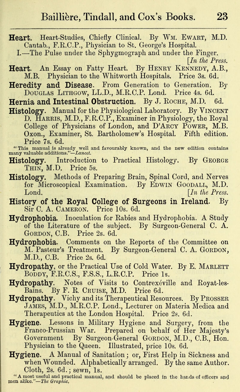 Heart. Heart-Studies, Chiefly Clinical. By Wm. Ewart, M.D. Cantab., F.R.C.P., Physician to St. George's Hospital. I.—The Pulse under the Sphygmograph and under the Finger. [In the Press. Heart. An Essay on Fatty Heart. By Henry Kennedy, A.B., M.B. Physician to the Whitworth Hospitals. Price 3s. 6d. Heredity and Disease. From Generation to Generation. By Douglas Lithgow, LL.D., M.R.C.P. Lond. Price 4s. 6d. Hernia and Intestinal Obstruction. By J. Roche, M.D. 6d. Histology. Manual for the Physiological Laboratory. By Vincent D. Harris, M.D., F.R.C.P., Examiner in Physiology, the Royal College of Physicians of London, and D'Arcy Power, M.B. Oxon., Examiner, St. Bartholomew's Hospital. Fifth edition. Price 7s. 6d.  This manual is already well and favourably known, and the new edition contains many valuable additions.—Lancet. Histology. Introduction to Practical Histology. By George Thin, M.D. Price 5s. Histology. Methods of Preparing Brain, Spinal Cord, and Nerves for Microscopical Examination. By Edwin Goodall, M.D. Lond. [In the Press. History of the Royal College of Surgeons in Ireland. By Sir C. A. Cameron. Price 10s. 6d. Hydrophobia. Inoculation for Rabies and Hydrophobia. A Study of the Literature of the subject. By Surgeon-General C. A. Gordon, C.B. Price 2s. 6d. Hydrophobia. Comments on the Eeports of the Committee on M. Pasteur's Treatment. By Surgeon-General C. A. Gordon, M.D., C.B. Price 2s. 6d. Hydropathy, or the Practical Use of Cold Water. By E. Marlett BoDDY, F.R.C.S., F.S.S., L.R.C.P. Price Is. Hydropathy. Notes of Visits to Contrexeville and Eoyat-les- Bains. By F. E. Cruise, M.D. Price 6d. Hydropathy. Vichy and its Therapeutical Eesources. By Prosser James, M.D., M.E.C.P. Lond., Lecturer on Materia Medica and Therapeutics at the London Hospital. Price 2s. 6d. Hygiene. Lessons in Military Hygiene and Surgery, from the Franco-Prussian War. Prepared on behalf of Her Majesty's Government By Surgeon General Gordon, M.D., C.B., Hon. Physician to the Queen. Illustrated, price 10s. 6d. Hygiene. A Manual of Sanitation; or, First Help in Sickness and when Wounded. Alphabetically arranged. By the same Author. Cloth, 2s. 6d.; sewn. Is.  A most useful and practical manual, and shpuld be placed ip the hands of ofl&ceys apgl men alike.—Qraphic, ' ' ' . 