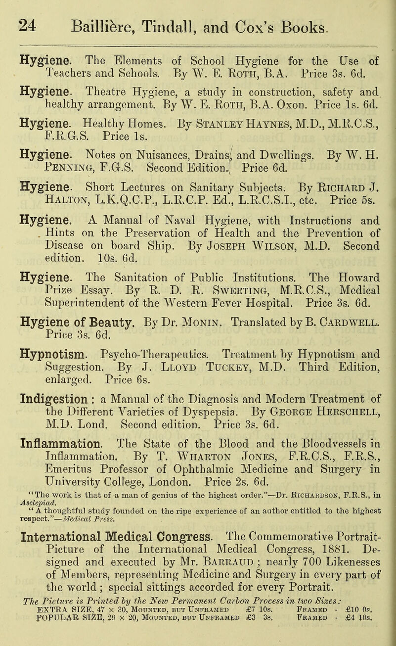 Hygiene. The Elements of School Hygiene for the Use of Teachers and Schools. By W. E. Eoth, B.A. Price 3s. 6d. Hygiene. Theatre Hygiene, a study in construction, safety and healthy arrangement. By W. E. Roth, B.A. Oxon. Price Is. 6d. Hygiene. Healthy Homes. By Stanley Haynes, M.D., M.R.C.S., F.RaS. Price Is. Hygiene. Notes on Nuisances, Drains/ and Dwellings. By W. H. Penning, F.G.S. Second Edition.} Price 6d. Hygiene. Short Lectures on Sanitary Subjects. By Richard J. Halton, L.K.Q.C.P., L.R.C.P. Ed., L.R.O.S.I., etc. Price 5s. Hygiene. A Manual of Naval Hygiene, with Instructions and . Hints on the Preservation of Health and the Prevention of Disease on board Ship. By Joseph Wilson, M.D. Second edition. 10s. 6d. Hygiene. The Sanitation of Public Institutions. The Howard Prize Essay. By R. D. R. Sweeting, M.R.C.S., Medical Superintendent of the Western Fever Hospital. Price 3s. 6d. Hygiene of Beauty. By Dr. Monin. Translated by B. Gaud well. Price 3s. 6d. Hypnotism. Psycho-Therapeutics. Treatment by Hypnotism and Suggestion. By J. Lloyd Tuckey, M.D. Third Edition, enlarged. Price 6s. Indigestion : a Manual of the Diagnosis and Modern Treatment of the Different Varieties of Dyspepsia. By George Herschell, M.D. Lond. Second edition. Price 3s. 6d. Inflammation. The State of the Blood and the Bloodvessels in Inflammation. By T. Wharton Jones, F.R.G.S., F.R.S., Emeritus Professor of Ophthalmic Medicine and Surgery in University College, London. Price 2s, 6d. The work is that of a man of genius of the highest order.—Dr. Richardson, F.R.S., in Asclepiad.  A thoughtful study founded on the ripe experience of an author entitled to the highest respect.—Medical Press. International Medical Congress. The Commemorative Portrait- Picture of the International Medical Congress, 1881. De- signed and executed by Mr. Barraud ; nearly 700 Likenesses of Members, representing Medicine and Surgery in every part of the world ; special sittings accorded for every Portrait. The Picture is Printed by the New Permanent Carbon Process in two Sizes: EXTRA SIZE, 47 X 30, Mounted, but Unframed £7 10s. Framed - £10 Op. POPULAR SIZE, 29 x 20, Mounted, but Unframed £3 3s, Framed - £4 lOs,