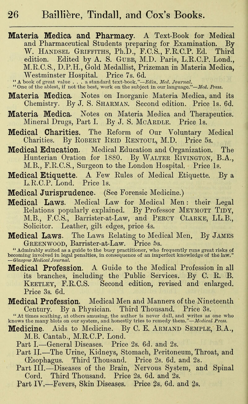 Materia Medica and Pharmacy. A Text-Book for Medical and Pharmaceutical Students preparing for Examination. By W. Handsel Griffiths, Ph.D., F.C.S., F.E.C.P. Ed. Third edition. Edited by A. S. Gubb, M.D. Paris, L.E.C.P. Lond., M.E.C.S., D.P.H., Gold Medallist, Prizeman in Materia Medica, Westminster Hospital. Price 7s. 6d.  A book of great value . . . a standard text-book.—Edin. Med. Journal.  One of the ablest, if not the best, work on the subject in our language.—Med. Press. Materia Medica. Notes on Inorganic Materia Medica, and its Chemistry. By J. S. Sharman. Second edition. Price Is. 6d. Materia Medica. Notes on Materia Medica and Therapeutics. Mineral Drugs, Part I. By J. S. McArdle. Price Is. Medical Charities. The Eeform of Our Voluntary Medical Charities. By Egbert Eeid Eentoul, M.D. Price 5s. Medical Education. Medical Education and Organization. The Hunterian Oration for 1880. By Walter Eivington, B.A., M.B., F.E.C.S., Surgeon to the London Hospital. Price Is. Medical Etiquette. A Few Eules of Medical Etiquette. By a L.E.C.P. Lond. Price Is. Medical Jurisprudence. (See Forensic Medicine.) Medical Laws. Medical Law for Medical Men: their Legal Eelations popularly explained. By Professor Meymott Tidy, M.B., F.C.S., Barrister-at-Law, and Percy Clarke, LL.B., Solicitor. Leather, gilt edges, price 4s. Medical Laws. The Laws Eelating to Medical Men. By James Greenwood, Barrister-at-Law. Price 5 s.  Admirably suited as a guide to the busy practitioner, who frequently runs great risks of becoming involved in legal penalties, in consequence of an imperfect knowledge of the law. —Glasgow Medical Journal. Medical Profession. A Guide to the Medical Profession in all its branches, including the Public Services. By C. E. B. Keetley, F.E.C.S. Second edition, revised and enlarged. Price 3s. 6d. Medical Profession. Medical Men and Manners of the Nineteenth Century. By a Physician. Third Thousand. Price 3s. At times scathing, at others amusing, the author is never dull, and writes as one who knows the many blots on our system, and honestly tries to remedy them.—Medical Press. Medicine. Aids to Medicine. By C. E. Armand Semple, B.A., M.B. Cantab., M.E.C.P. Lond. Part I.—General Diseases. Price 2s. 6d. and 2s. Part IL—The Urine, Kidneys, Stomach, Peritoneum, Throat, and (Esophagus. Third Thousand. Price 2s. 6d. and 2s. Part III.—Diseases of the Brain, Nervous System, and Spinal Cord. Third Thousand. Price 2s. 6d. and 2s. P^rt lY,—FeverSj Skin Diseases. Price 2s, 6d, £ind 2s,