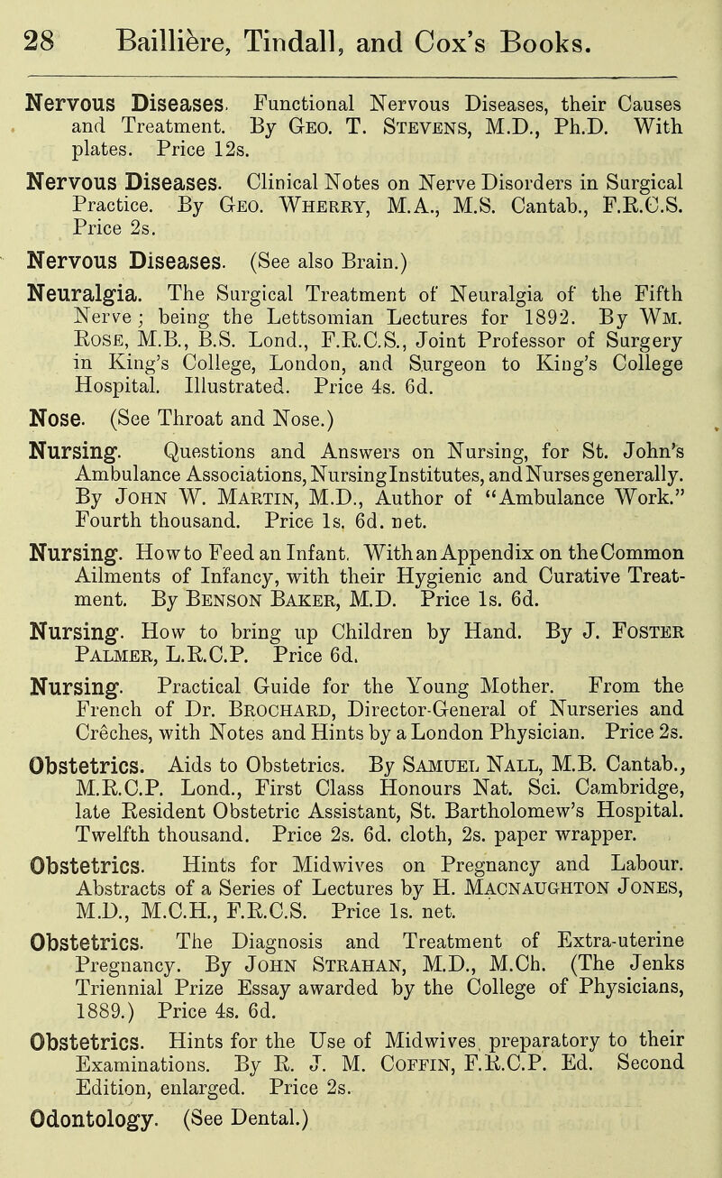 Nervous Diseases. Functional Nervous Diseases, their Causes and Treatment. By Geo. T. Stevens, M.D., Ph.D. With plates. Price 12s. Nervous Diseases. Clinical Notes on Nerve Disorders in Surgical Practice. By Geo. Wherry, M.A., M.S. Cantab., F.KC.S. Price 2s. Nervous Diseases. (See also Brain.) Neuralgia. The Surgical Treatment of Neuralgia of the Fifth Nerve; being the Lettsomian Lectures for 1892. By Wm. Rose, M.B., B.S. Lond., F.RC.S., Joint Professor of Surgery in King's College, London, and Surgeon to King's College Hospital. Illustrated. Price 4s. 6d. Nose. (See Throat and Nose.) Nursing. Questions and Answers on Nursing, for St. John's Ambulance Associations, Nursing Institutes, and Nurses generally. By John W. Martin, M.D., Author of Ambulance Work. Fourth thousand. Price Is. 6d. net. Nursing. How to Feed an Infant, With an Appendix on the Common Ailments of Infancy, with their Hygienic and Curative Treat- ment. By Benson Baker, M.D. Price Is. 6d. Nursing. How to bring up Children by Hand. By J. Foster Palmer, L.RC.P. Price 6d. Nursing. Practical Guide for the Young Mother. From the French of Dr. Brochard, Director-General of Nurseries and Creches, with Notes and Hints by a London Physician. Price 2s. Obstetrics. Aids to Obstetrics. By Smiuel Nall, M.B. Cantab., M.KC.P. Lond., First Class Honours Nat. Sci. Cambridge, late Resident Obstetric Assistant, St. Bartholomew's Hospital. Twelfth thousand. Price 2s. 6d. cloth, 2s. paper wrapper. Obstetrics. Hints for Midwives on Pregnancy and Labour. Abstracts of a Series of Lectures by H. Macnaughton J ones, M.D., M.C.H., F.R.C.S. Price Is. net. Obstetrics. The Diagnosis and Treatment of Extra-uterine Pregnancy. By John Strahan, M.D., M.Ch. (The Jenks Triennial Prize Essay awarded by the College of Physicians, 1889.) Price 4s. 6d. Obstetrics. Hints for the Use of Midwives, preparatory to their Examinations. By R. J. M. Coffin, F.R.C.P. Ed. Second Edition, enlarged. Price 2s. Odontology. (See Dental.)