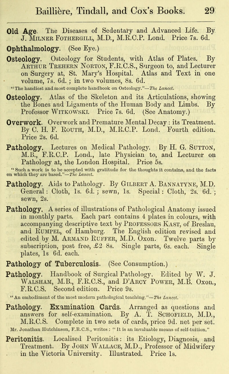 Old Age. The Diseases of Sedentary and Advanced Life. By J. MiLNER FoTHERGiLL, M.D., M.R.O.P. Lond. Price 7s. 6d. Ophthalmology. (See Eye.) Osteology. Osteology for Students, with Atlas of Plates. By Arthur Trehern Norton, F.R.O.S., Surgeon to, and Lecturer on Surgery at, St. Mary's Hospital. Atlas and Text in one volume, 7s. 6d. ; in two volumes, 8s. 6d. The handiest andmost complete handbook on Osteology.—The. Lancet. Osteology. Atlas of the Skeleton and its Articulations, showing the Bones and Ligaments of the Human Body and Limbs. By Professor Witkowski. Price 7s. 6d. (See Anatomy.) Overwork. Overwork and Premature Mental Decay : its Treatment. By C. H. F. Routh, M.D., M.R.C.P. Lond. Fourth edition. Price 2s. 6d. Pathology. Lectures on Medical Pathology. By H. G. Sutton, M.B., F.R.O.P. Lond., late Physician to, and Lecturer on Pathology at, the London Hospital. Price 5s.  Such a work is to be accepted with gratitude for the thoughts it contains, and the facts on which they are based.—The Lancet. Pathology. Aids to Pathology. By Gilbert A. Bannatyne, M.D. General : Cloth, Is. 6d. ; sewn, Is. Special : Cloth, 2s. 6d. ; sewn, 2s. Pathology. A series of illustrations of Pathological Anatomy issued in monthly parts. Each part contains 4 plates in colours, with accompanying descriptive text by Professors Kast, of Breslau, and Rumpel, of Hamburg. The English edition revised and edited by M. Armand Euffer, M.D. Oxon. Twelve parts by subscription, post free, £2 8s. Single parts, 6s. each. Single plates. Is 6d. each. Pathology of Tuberculosis. (See Consumption.) Pathology. Handbook of Surgical Pathology. Edited by W. J. Walsham, M.B., F.R.C.S., and D'Arcy Power, M.B. Oxon., F.R.C.S. Second edition. Price 9s. An embodiment of the most modern pathological teaching.—The Lancet. Pathology. Examination Cards. Arranged as questions and answers for self-examination. By A. T. Schofield, M.D., M.R.C.S. Complete in two sets of cards, price 9d. net per set. Mr. Jonathan Hutchinson, F.R.C.S., writes :  It is an invaluable means of self-tuition. Peritonitis. Localised Peritonitis: its Etiology, Diagnosis, and Treatment. By John Wallace, M.D., Professor of Midwifery in the Victoria University. Illustrated. Price Is.