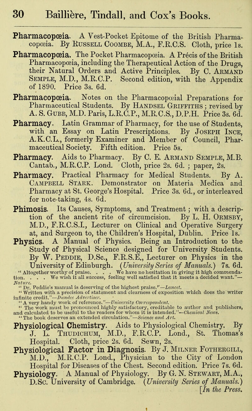 Pharmacopoeia. A Yest-Pocket Epitome of the British Pharma- copoeia. By EussELL CooMBE, M.A., F.R.C.S. Cloth, price Is. Pharmacopoeia. The Pocket Pharmacopoeia. A Precis of the British Pharmacopoeia, including the Therapeutical Action of the Drugs, their Natural Orders and Active Principles. By C. Aemand Semple, M.D., M.RO.P. Second edition, with the Appendix of 1890. Price 3s. 6d. Pharmacopoeia. Notes on the Pharmacopoeial Preparations for Pharmaceutical Students. By Handsel Griffiths ; revised by A. S. GUBB, M.D. Paris, L.E.O.P., M.K.C.S., D.P.H. Price 3s. 6d. Pharmacy. Latin Grammar of Pharmacy, for the use of Students, with an Essay on Latin Prescriptions. By Joseph Inge, A.K.C.L., formerly Examiner and Member of Council, Phar- maceutical Society. Fifth edition. Price 5s. Pharmacy. Aids to Pharmacy. By C. E. Armand Semple, M.B. Cantab., M.E.C.P. Lond. Cloth, price 2s. 6d. ; paper, 2s. Pharmacy. Practical Pharmacy for Medical Students. By A. Campbell Stark. Demonstrator on Materia Medica and Pharmacy at St. George's Hospital. Price 3s. 6d., or interleaved for note-taking, 4s. 6d. Phimosis. Its Causes, Symptoms, and Treatment; with a descrip- tion of the ancient rite of circumcision. By L. H. Ormsby, M.D., F.E.C.S.I., Lecturer on Clinical and Operative Surgery at, and Surgeon to, the Children's Hospital, Dublin. Price Is. Physics. A Manual of Physics. Being an Introduction to the Study of Physical Science designed for University Students. By W. Peddie, D.Sc, F.E.S.E., Lecturer on Physics in the University of Edinburgh. {University Series of Manuals.) 7s. 6d.  Altogether worthy of praise. . . . We have no hesitation in giving it high commenda- tion. . . . We wish it all success, feeling well satisfied that it meets a decided want.— Nature.  Dr. Peddie's manual is deserving of the highest praise.''—Zancei.  Written with a precision of statement and clearness of exposition which does the writer infinite credit.—Dundee Advertiser.  A very handy work of reference.—University Correspondent.  The work must be pronounced highly satisfactory, creditable to author and publishers, and calculated to be useful to the readers for whom it is intended.—Chemical News. The book deserves an extended circulation.—Science and Art. Physiolo^cal Chemistry. Aids to Physiological Chemistry. By J. L. Thudichum, M.D., F.E.C.P. Lond., St. Thomas's Hospital. Cloth, price 2s. 6d. Sewn, 2s. Physiological Factor in Diagnosis. By J. Milner Fothergill, M.D., M.E.C.P. Lond., Physician to the City of London Hospital for Diseases of the Chest. Second edition. Price 7s. 6d. Physiology. A Manual of Physiology. By G. N. Stewart, M.A., D.Sc. University of Cambridge. (University iSeries of Manuals.) [In the Press,