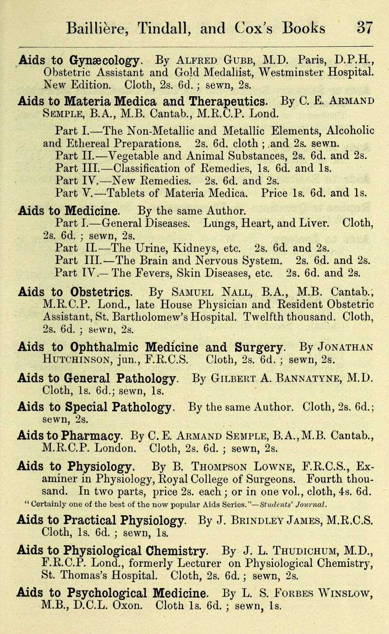 Aids to Gynaecology. By Alfred Gubb, M.D. Paris, D.P.H., Obstetric Assistant and Gold Medallist, Westminster Hospital. New Edition. Cloth, 2s. 6d.; sewn, 2s. Aids to Materia Medica and Therapeutics. By C. E. Armand Semple, B.A., M.B. Cantab., M.R.C.P. Lond. Part I.—The Non-Metallic and Metallic Elements, Alcoholic and Ethereal Preparations. 2s. 6d. cloth ; .and 2s. sewn. Part II.—Vegetable and Animal Substances, 2s. 6d. and 2s. Part III.—Classification of Remedies, Is. 6d. and Is. Part IV.—New Remedies. 2s. 6d. and 2s. Part v.—Tablets of Materia Medica. Price Is. 6d. and Is. Aids to Medicine. By the same Author. Part I.—General Diseases. Lungs, Heart, and Liver. Cloth, 2s. 6d. ; sewn, 2s. Part n.—The Urine, Kidneys, etc. 2s. 6d. and 2s. Part III.—The Brain and Nervous System. 2s. 6d. and 2s. Part IV.— The Fevers, Skin Diseases, etc. 2s. 6d. and 2s. Aids to Obstetrics. By Samuel Nall, B.A., M.B. Cantab.; M.R.C.P. Lond., late House Physician and Resident Obstetric Assistant, St. Bartholomew's Hospital. Twelfth thousand. Cloth, 2s. 6d. j sewn, 2s. Aids to Ophthalmic Medicine and Surgery. By Jonathan Hutchinson, jun., F.R.C.S. Cloth, 2s. 6d.; sewn, 2s. Aids to General Pathology. By Gilbert A. Bannatyne, M.D. Cloth, Is. 6d.; sewn. Is. Aids to Special Pathology. By the same Author. Cloth, 2s. 6d.; sewn, 2s. Aids to Pharmacy. By C.E. Armand Semple, B.A.,M.B. Cantab., M.R.C.P. London. Cloth, 2s. 6d. ; sewn, 2s. Aids to Physiology. By B. Thompson Lowne, F.R.C.S., Ex- aminer in Physiology, Royal College of Surgeons. Fourth thou- sand. In two parts, price 2s. each; or in one vol., cloth, 4s. 6d.  Certainly one of the best of the now popular Aids Series.—Students' Journal. Aids to Practical Physiology. By J. Brindley James, M.R.C.S. Cloth, Is. 6d. ; sewn. Is. Aids to Physiological Chemistry. By J. L. Thudichum, M.D., F.R.C.P. Lond., formerly Lecturer on Physiological Chemistry, St. Thomas's Hospital. Cloth, 2s. 6d. : sewn, 2s. Aids to Psychological Medicine. By L. S. Forbes Winslow, M.B., D.C.L. Oxon. Cloth Is. 6d.; sewn, Is.