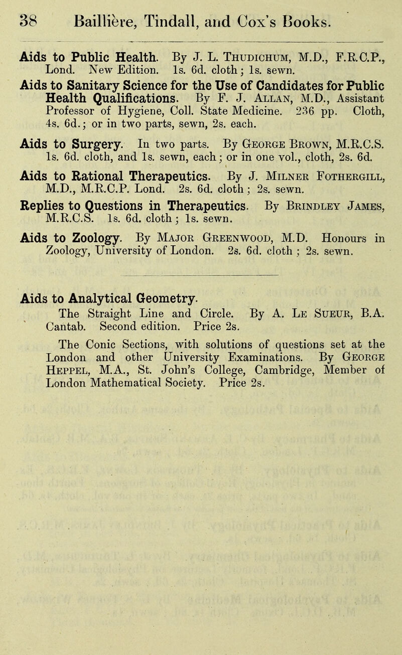 Aids to Public Health. By J. L. Thudichum, M.D., F.R.C.P., Loud. New Edition. Is. 6d. cloth; Is. sewn. Aids to Sanitary Science for the Use of Candidates for Public Health Qualifications. By F. J. Allan, M.D., Assistant Professor of Hygiene, Coll. State Medicine. 236 pp. Cloth, 4s. 6d.; or in two parts, sewn, 2s. each. Aids to Surgery. In two parts. By George Brown, M.R.C.S. Is. 6d. cloth, and Is. sewn, each ; or in one vol., cloth, 2s. 6d. Aids to Rational Therapeutics. By J. Milner Fothergill, M.D., M.E.C.P. Lond. 2s. 6d. cloth; 2s. sewn. Replies to Questions in Therapeutics. By Brindley James, M.R.C.S. Is. 6d. cloth; Is. sewn. Aids to Zoology. By Major Greenwood, M.D. Honours in Zoology, University of London. 2s. 6d. cloth ; 2s. sewn. Aids to Analytical Geometry. The Straight Line and Circle. By A. Le Sueur, B.A. Cantab. Second edition. Price 2s. The Conic Sections, with solutions of questions set at the London and other University Examinations. By George Heppel, M.A., St. John's College, Cambridge, Member of London Mathematical Society. Price 2s.