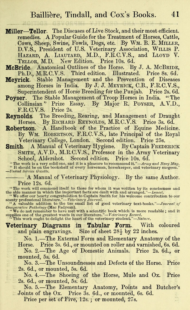 Miller—Teller. The Diseases of Live Stock, and their most efficient, remedies. A Popular Guide for the Treatment of Horses, Cattle, Cows, Sheep, Swine, Fowls, Dogs, etc. By Wm. B. E. Miller, D.Y.S., President of U.S. Veterinary Association, Willls P. Hazard, A. Liautard, M.D., F.RC.V.S., and Lloyd Y. Tellor, M.D. New Edition. Price 10s. 6d. McBride. Anatomical Outlines of the Horse. By J. A. McBride, Ph.D., M.RO.y.S. Third edition. Illustrated. Price 8s. 6d. Meyrick. Stable Management and the Prevention of Diseases among Horses in India. By J. J. Meyrick, C.B., F.RC.V.S., Superintendent of Horse Breeding for the Punjab. Price 2s. 6d. Peyser. The Stable Management of Troop Horses in India.  The Collinsian Prize Essay. By Major R. Poyser, A.V.D., F.RCiV.S. Price 2s. Reynolds. The Breeding, Rearing, and Management of Draught Horses. By Richard Reynolds, M.R.C.V.S. Price 3s. 6d. Robertson. A Handbook of the Practice of Equine Medicine. By Wm. Robertson, F.RC.V.S., late Principal of the Royal Veterinary College, London. Second edition. Price 25s. Smith. A Manual of Veterinary Hygiene. By Captain Frederick Smith, A.V.D., M.R.C.V.S., Professor in the Array Veterinary School, Aldershot. Second edition. Price 10s. 6d. The work is a very solid one, and it is a pleasure to recommend it.—Army and Navy Mag.  It should be on the bookshelf of every horseman, horsekeeper, and veterinary surgeon. —United Service Gazette. — A Manual of Veterinary Physiology. By the same Author. Price 12s. 6d.  The work will commend itself to those for whom it was written by its conciseness and the able manner in which the important facts are dealt with and arranged.—Lancet.  We offer our hearty congratulation to Captain Smith for his welcome contribution to our scanty professional literature.—Veterinary Jourval.  A valuable addition to the too small list of good veterinary text-books.—f/owrna^ of Comparative Pathology (Mac Fadyean).  We do not remember to have met with a scientific book which is more readable ; and it supplies one of the greatest wants in our literature.—Veterinary Record.  This work ought to delight the heart of the veterinary student.—Nature. Veterinary Diagrams in Tabular Form. With coloured and plain engravings. Size of sheet 28J by 22 inches. No. 1.—The External Form and Elementary Anatomy of the Horse. Price 3s. 6d., or mounted on roller and varnished, 6s. 6d. No. 2.—The Age of Domestic Animals. Price 2s. 6d., or mounted, 5s. 6d. No. 3.—The Unsoundnesses and Defects of the Horse. Price 2s. 6d., or mounted, 5s. 6d. No. 4.—The Shoeing of the Horse, Mule and Ox. Price 2s. 6d., or mounted, 5s. 6d. No. 5.—The Elementary Anatomy, Poibts and Butcher's Joints of the Ox. Price 3s. 6d., or mounted, 6s. 6d. Price per set of Five, 12s.; or mounted, 27s.