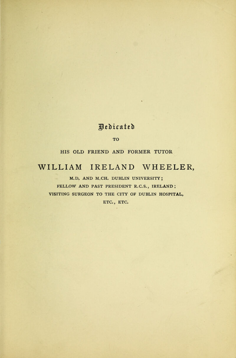 TO HIS OLD FRIEND AND FORMER TUTOR WILLIAM IRELAND WHEELER, M.D. AND M.CH. DUBLIN UNIVERSITY; FELLOW AND PAST PRESIDENT R.C.S., IRELAND; VISITING SURGEON TO THE CITY OF DUBLIN HOSPITAL, ETC.. ETC.