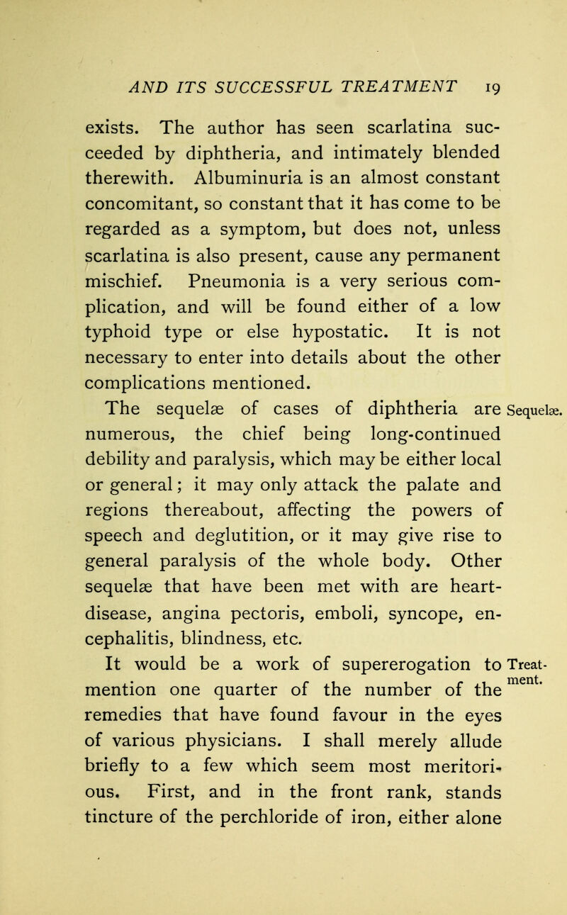 exists. The author has seen scarlatina suc- ceeded by diphtheria, and intimately blended therewith. Albuminuria is an almost constant concomitant, so constant that it has come to be regarded as a symptom, but does not, unless scarlatina is also present, cause any permanent mischief. Pneumonia is a very serious com- plication, and will be found either of a low typhoid type or else hypostatic. It is not necessary to enter into details about the other complications mentioned. The sequelae of cases of diphtheria are Sequelae, numerous, the chief being long-continued debility and paralysis, which may be either local or general; it may only attack the palate and regions thereabout, affecting the powers of speech and deglutition, or it may give rise to general paralysis of the whole body. Other sequelae that have been met with are heart- disease, angina pectoris, emboli, syncope, en- cephalitis, blindness, etc. It would be a work of supererogation to Treat- mention one quarter of the number of thement* remedies that have found favour in the eyes of various physicians. I shall merely allude briefly to a few which seem most meritori- ous. First, and in the front rank, stands tincture of the perchloride of iron, either alone