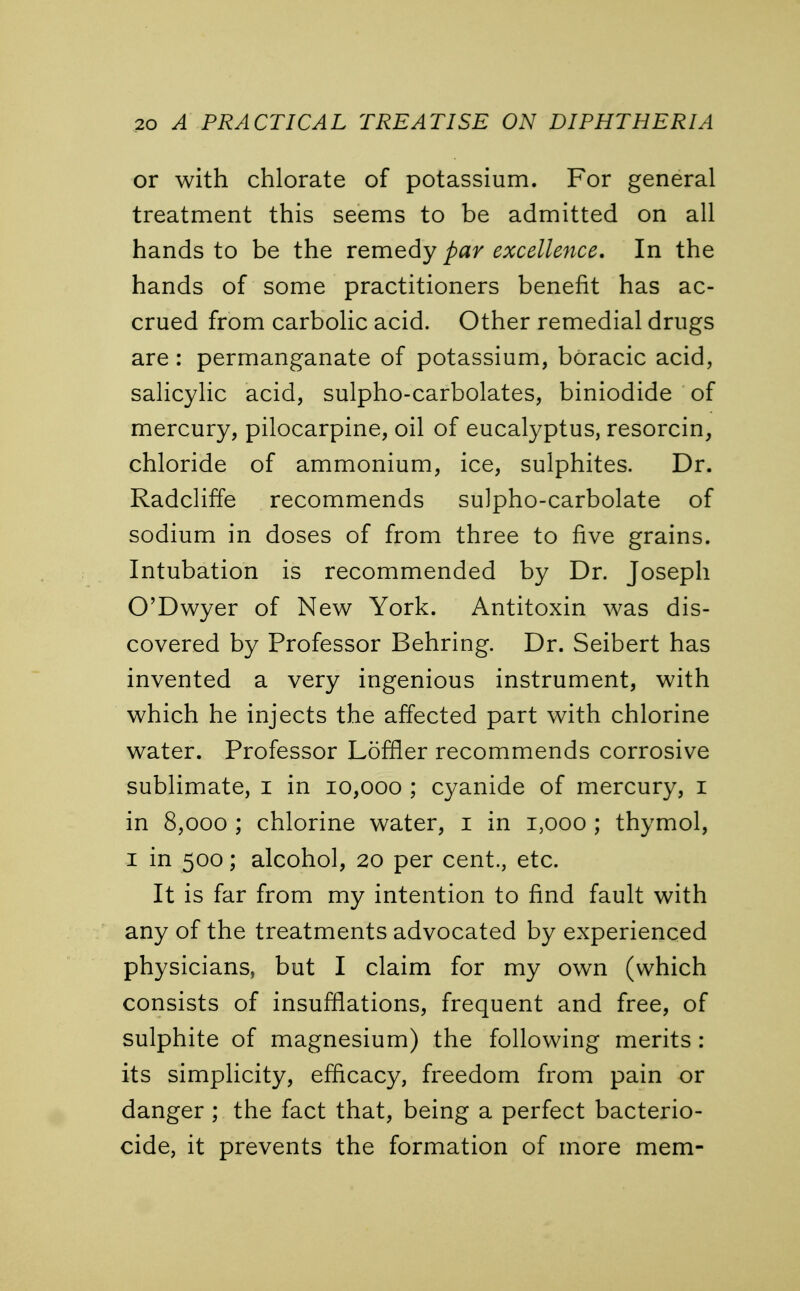 or with chlorate of potassium. For general treatment this seems to be admitted on all hands to be the remedy par excellence. In the hands of some practitioners benefit has ac- crued from carbolic acid. Other remedial drugs are: permanganate of potassium, boracic acid, salicylic acid, sulpho-carbolates, biniodide of mercury, pilocarpine, oil of eucalyptus, resorcin, chloride of ammonium, ice, sulphites. Dr. Radcliffe recommends sulpho-carbolate of sodium in doses of from three to five grains. Intubation is recommended by Dr. Joseph O'Dwyer of New York. Antitoxin was dis- covered by Professor Behring. Dr. Seibert has invented a very ingenious instrument, with which he injects the affected part with chlorine water. Professor Loffler recommends corrosive sublimate, I in 10,000 ; cyanide of mercury, 1 in 8,000 ; chlorine water, 1 in 1,000 ; thymol, 1 in 500; alcohol, 20 per cent., etc. It is far from my intention to find fault with any of the treatments advocated by experienced physicians, but I claim for my own (which consists of insufflations, frequent and free, of sulphite of magnesium) the following merits : its simplicity, efficacy, freedom from pain or danger ; the fact that, being a perfect bacteri- cide, it prevents the formation of more mem-