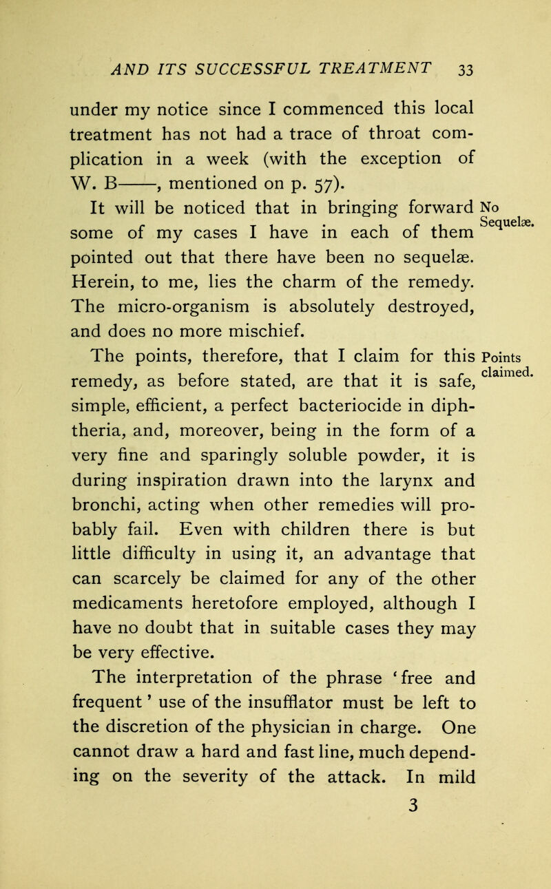 under my notice since I commenced this local treatment has not had a trace of throat com- plication in a week (with the exception of W. B , mentioned on p. 57). It will be noticed that in bringing forward No some of my cases I have in each of them Sequel< pointed out that there have been no sequelae. Herein, to me, lies the charm of the remedy. The micro-organism is absolutely destroyed, and does no more mischief. The points, therefore, that I claim for this Points remedy, as before stated, are that it is safe, claime' simple, efficient, a perfect bacteriocide in diph- theria, and, moreover, being in the form of a very fine and sparingly soluble powder, it is during inspiration drawn into the larynx and bronchi, acting when other remedies will pro- bably fail. Even with children there is but little difficulty in using it, an advantage that can scarcely be claimed for any of the other medicaments heretofore employed, although I have no doubt that in suitable cases they may be very effective. The interpretation of the phrase 'free and frequent' use of the insufflator must be left to the discretion of the physician in charge. One cannot draw a hard and fast line, much depend- ing on the severity of the attack. In mild 3