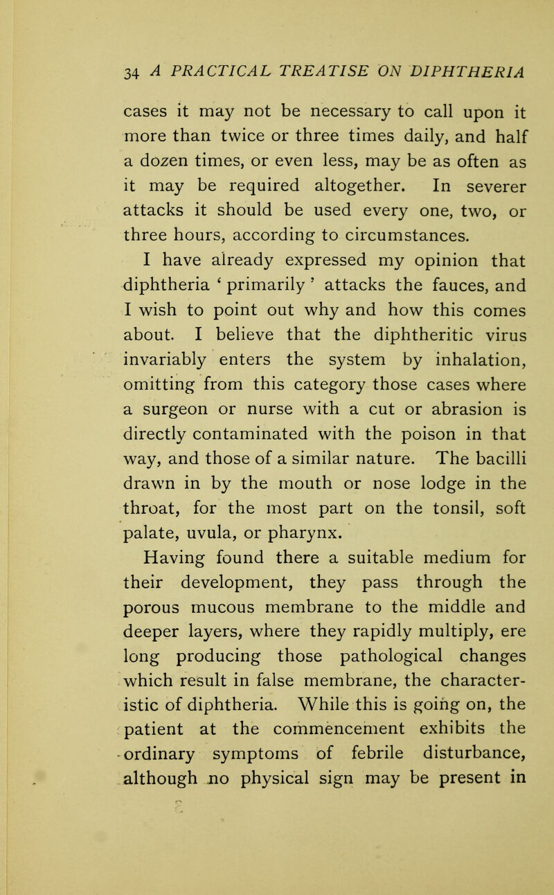 cases it may not be necessary to call upon it more than twice or three times daily, and half a dozen times, or even less, may be as often as it may be required altogether. In severer attacks it should be used every one, two, or three hours, according to circumstances. I have already expressed my opinion that diphtheria 6 primarily ' attacks the fauces, and I wish to point out why and how this comes about. I believe that the diphtheritic virus invariably enters the system by inhalation, omitting from this category those cases where a surgeon or nurse with a cut or abrasion is directly contaminated with the poison in that way, and those of a similar nature. The bacilli drawrn in by the mouth or nose lodge in the throat, for the most part on the tonsil, soft palate, uvula, or pharynx. Having found there a suitable medium for their development, they pass through the porous mucous membrane to the middle and deeper layers, where they rapidly multiply, ere long producing those pathological changes which result in false membrane, the character- istic of diphtheria. While this is going on, the patient at the commencement exhibits the ordinary symptoms of febrile disturbance, although no physical sign may be present in