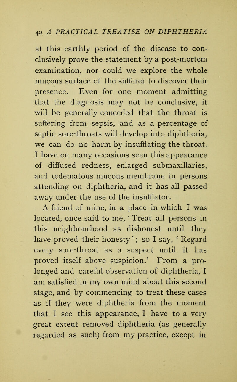 at this earthly period of the disease to con- clusively prove the statement by a post-mortem examination, nor could we explore the whole mucous surface of the sufferer to discover their presence. Even for one moment admitting that the diagnosis may not be conclusive, it will be generally conceded that the throat is suffering from sepsis, and as a percentage of septic sore-throats will develop into diphtheria, we can do no harm by insufflating the throat. I have on many occasions seen this appearance of diffused redness, enlarged submaxillaries, and oedematous mucous membrane in persons attending on diphtheria, and it has all passed away under the use of the insufflator. A friend of mine, in a place in which I was located, once said to me, ' Treat all persons in this neighbourhood as dishonest until they have proved their honesty'; so I say, ' Regard every sore-throat as a suspect until it has proved itself above suspicion.' From a pro- longed and careful observation of diphtheria, I am satisfied in my own mind about this second stage, and by commencing to treat these cases as if they were diphtheria from the moment that I see this appearance, I have to a very great extent removed diphtheria (as generally regarded as such) from my practice, except in