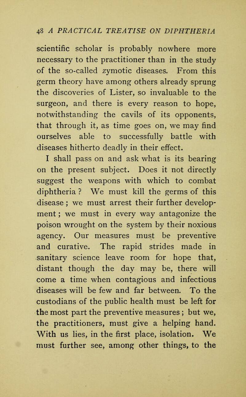 scientific scholar is probably nowhere more necessary to the practitioner than in the study of the so-called zymotic diseases. From this germ theory have among others already sprung the discoveries of Lister, so invaluable to the surgeon, and there is every reason to hope, notwithstanding the cavils of its opponents, that through it, as time goes on, we may find ourselves able to successfully battle with diseases hitherto deadly in their effect. I shall pass on and ask what is its bearing on the present subject. Does it not directly suggest the weapons with which to combat diphtheria ? We must kill the germs of this disease ; we must arrest their further develop- ment ; we must in every way antagonize the poison wrought on the system by their noxious agency. Our measures must be preventive and curative. The rapid strides made in sanitary science leave room for hope that, distant though the day may be, there will come a time when contagious and infectious diseases will be few and far between. To the custodians of the public health must be left for the most part the preventive measures ; but we, the practitioners, must give a helping hand. With us lies, in the first place, isolation. We must further see, among other things, to the