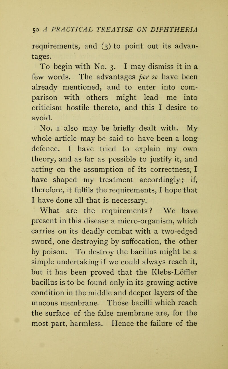 requirements, and (3) to point out its advan- tages. To begin with No. 3. I may dismiss it in a few words. The advantages per se have been already mentioned, and to enter into com- parison with others might lead me into criticism hostile thereto, and this I desire to avoid. No. 1 also may be briefly dealt with. My whole article may be said to have been a long defence. I have tried to explain my own theory, and as far as possible to justify it, and acting on the assumption of its correctness, I have shaped my treatment accordingly; if, therefore, it fulfils the requirements, I hope that I have done all that is necessary. What are the requirements ? We have present in this disease a micro-organism, which carries on its deadly combat with a two-edged sword, one destroying by suffocation, the other by poison. To destroy the bacillus might be a simple undertaking if we could always reach it, but it has been proved that the Klebs-Loffler bacillus is to be found only in its growing active condition in the middle and deeper layers of the mucous membrane. Those bacilli which reach the surface of the false membrane are, for the most part, harmless. Hence the failure of the