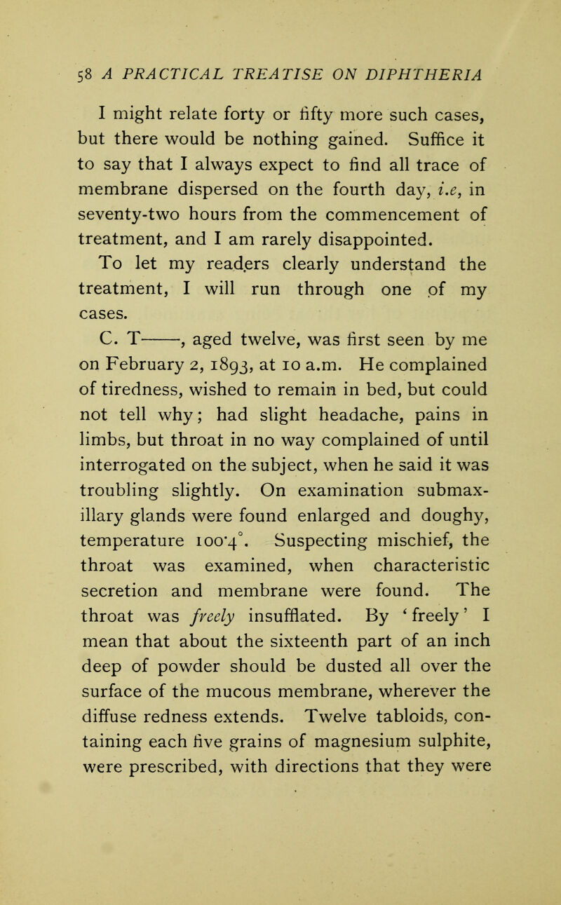 I might relate forty or fifty more such cases, but there would be nothing gained. Suffice it to say that I always expect to find all trace of membrane dispersed on the fourth day, i.e, in seventy-two hours from the commencement of treatment, and I am rarely disappointed. To let my readers clearly understand the treatment, I will run through one of my cases. C. T , aged twelve, was first seen by me on February 2, 1893, at 10 a.m. He complained of tiredness, wished to remain in bed, but could not tell why; had slight headache, pains in limbs, but throat in no way complained of until interrogated on the subject, when he said it was troubling slightly. On examination submax- illary glands were found enlarged and doughy, temperature 100*4°. Suspecting mischief, the throat was examined, when characteristic secretion and membrane were found. The throat was freely insufflated. By 'freely' I mean that about the sixteenth part of an inch deep of powder should be dusted all over the surface of the mucous membrane, wherever the diffuse redness extends. Twelve tabloids, con- taining each five grains of magnesium sulphite, were prescribed, with directions that they were