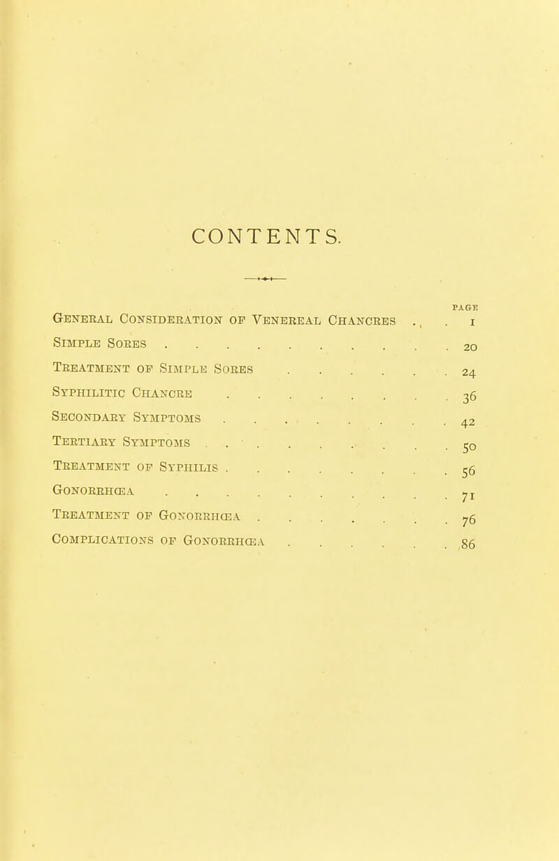 CONTENTS. PAGE General Consideration of Venereal Chancres ., . i Simple Sores 20 Treatment of Simple Sores 24 Syphilitic Chancre 36 Secondary Symptoms 42 Tertiary Symptoms . jo Treatment op Syphilis 55 Gonorrhcea ^ J Treatment op Gonorrhcea . 76 Complications op Gonorrhcea S5