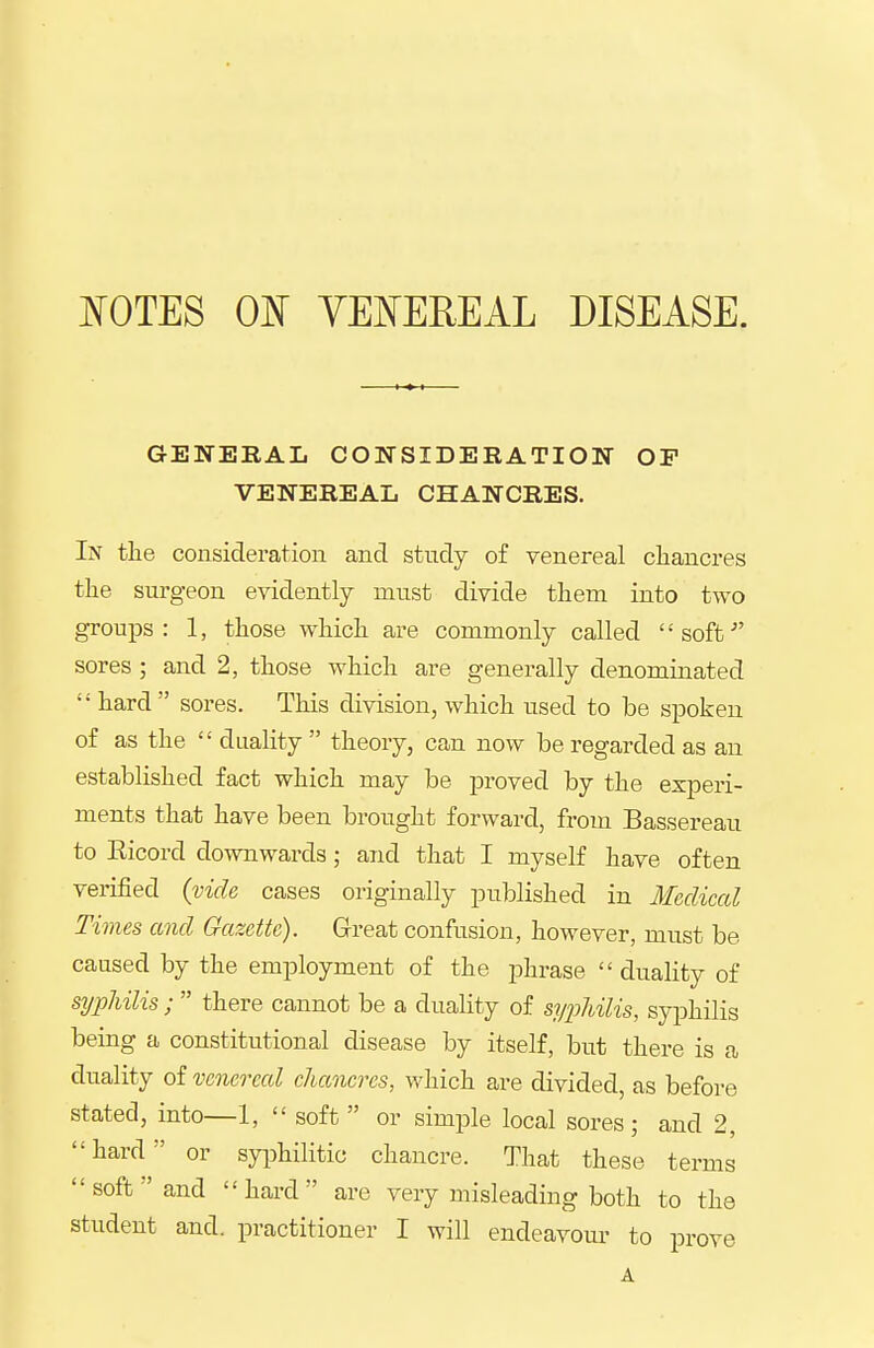 mTES 01^ YEISTEREAL DISEASE. GENERAL CONSIDERATION OF VENEREAL CHANCRES. In the consideration and study of venereal cliancres the surgeon evidently must divide them into two groups: 1, those which are commonly called soffc^' sores ; and 2, those which are generally denominated  hard  sores. This division, which used to be s^Doken of as the  duality theory, can now be regarded as an established fact which may be proved by the experi- ments that have been brought forward, from Bassereau to Eicord downwards; and that I myself have often verified (vide cases originally published in Medical Times and Gazette). Great confusion, however, must be caused by the employment of the phrase  duality of syphilis ;  there cannot be a duality of syiiliilis, syphilis being a constitutional disease by itself, but there is a duality of venereal chancres, which are divided, as before stated, into—1,  soft  or simple local sores; and 2, hard or syiDhilitic chancre. That these terms soft and hard are very misleading both to the student and. practitioner I will endeavour to prove A