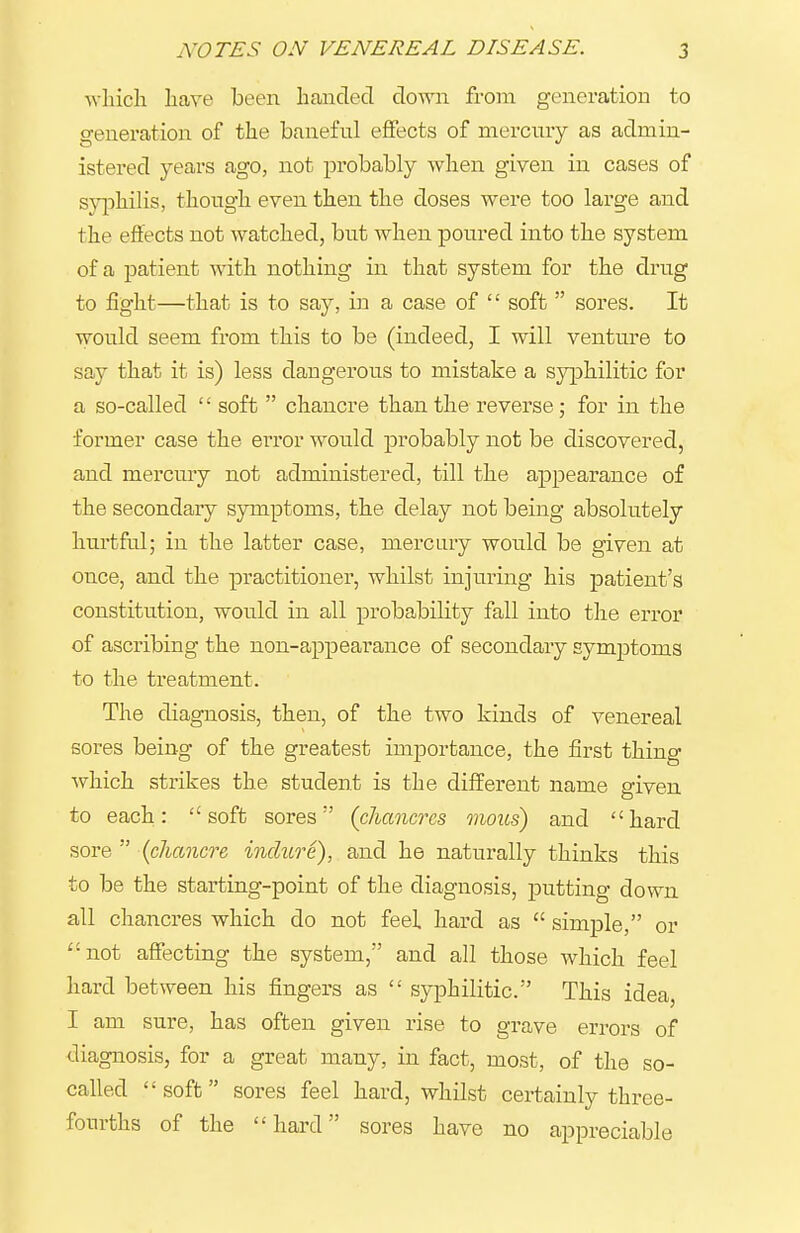 ^vluch have been handed down from generation to generation of the banefiil effects of mercury as admin- istered years ago, not probably when given in cases of syphilis, though even then the doses were too large and the effects not watched, but when poured into the system of a patient with nothing in that system for the drug to fight—that is to say, m a case of  soft  sores. It would seem from this to be (indeed, I will venture to say that it is) less dangerous to mistake a syphilitic for a so-called '' soft  chancre than the reverse; for in the former case the error would probably not be discovered, and mercury not administered, till the appearance of the secondary symptoms, the delay not being absolutely hurtful; in the latter case, mercury would be given at once, and the practitioner, whilst injuring his patient's constitution, would in all probability fall into the error of ascribing the non-appearance of secondary symptoms to the treatment. The diagnosis, then, of the two kinds of venereal sores being of the greatest importance, the first thing which strikes the student is the different name given to each: soft sores (chancres mous) and hard sore  (chancre inclure), and he naturally thinks this to be the starting-point of the diagnosis, jDutting down all chancres which do not feel hard as  simple, or not affecting the system, and all those which feel hard between his fingers as  syphilitic. This idea, I am sure, has often given rise to grave errors of diagnosis, for a great many, in fact, most, of the so- called soft sores feel hard, whilst certainly three- fourths of the hard sores have no appreciable