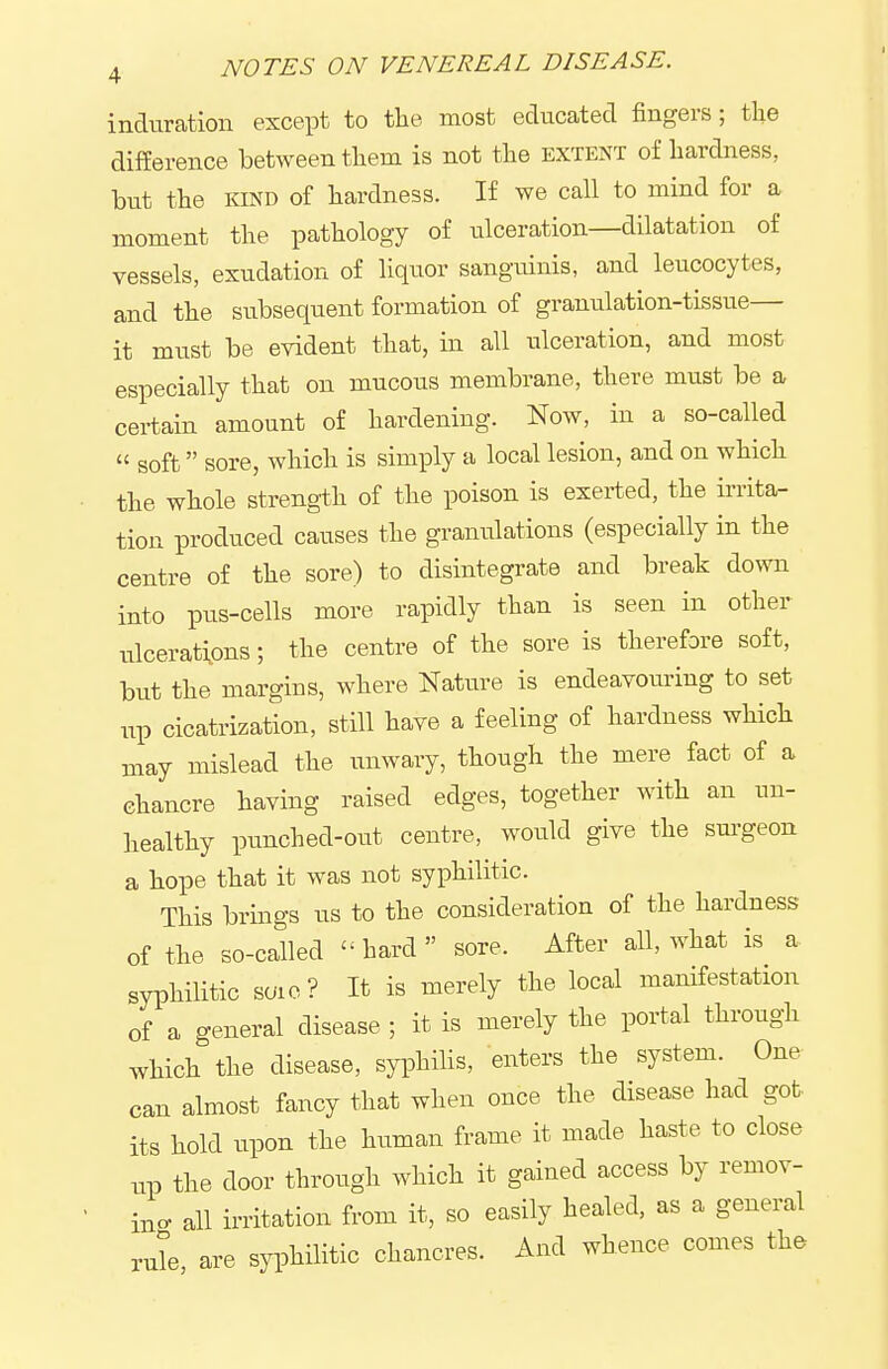 induration except to tlie most educated fingers; tlie difference betAveen tliem is not the extent of hardness, but the KIND of hardness. If we call to mind for a moment the pathology of ulceration—dilatation of vessels, exudation of liquor sanguinis, and leucocytes, and the subsequent formation of granulation-tissue— it must be evident that, in all ulceration, and most especially that on mucous membrane, there must be a certain amount of hardening. Now, in a so-called » soft sore, which is simply a local lesion, and on which the whole strength of the poison is exerted, the irrita- tion produced causes the granulations (especially in the centre of the sore) to disintegrate and break down into pus-cells more rapidly than is seen in other ulcerati^ons; the centre of the sore is therefore soft, but the margins, where Nature is endeavouring to set up cicatrization, still have a feeling of hardness which may mislead the unwary, though the mere fact of a chancre having raised edges, together with an un- healthy punched-out centre, would give the sm-geon a hope that it was not syphilitic. This brmgs us to the consideration of the hardness of the so-called  hard  sore. After all, what is a syiDhilitic suio? It is merely the local manifestation of a general disease ; it is merely the portal through which the disease, syiDhilis, enters the system. One can almost fancy that when once the disease had got its hold upon the human frame it made haste to close tip the door throiTgh which it gained access by remov- ing all irritation from it, so easily healed, as a general rule, are syphilitic chancres. And whence comes the