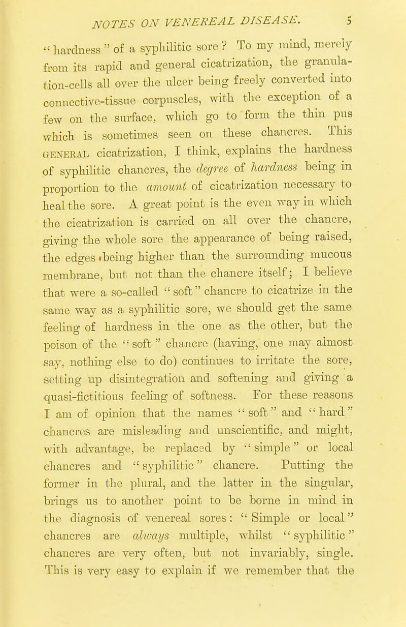 hardness  of a sypliilitic sore ? To my mind, merely from its rapid and general cicatrization, the granula- tion-cells all over the ulcer being freely converted into connective-tissue corpuscles, with the exception of a few on the surface, which go to form the thin pus which is sometimes seen on these chancres. This GENERAL cicatrization, I think, explains the hardness of syphilitic chancres, the degree of hardness being in proportion to the amount of cicatrization necessary to heal the sore. A great point is the even way in which the cicatrization is carried on all over the chancre, giving the whole sore the appearance of being raised, the edges ibeing higher than the surrounding mucous membrane, but not than the chancre itself; I believe that were a so-called  soft chancre to cicatrize in the same way as a syphilitic sore, we should get the same feeling of hardness in the one as the other, but the poison of the '• soft  chancre (having, one may almost say, nothing else to do) continues to irritate the sore, setting up disintegration and softening and giving a quasi-fictitious feehng of softness. For these reasons I am of opinion that the names soft and hard chancres are misleading and unscientific, and might, with advantage, be replaced by simple or local chancres and  syphilitic chancre. Putting the former in the plural, and the latter in the singular, brings us to another point to be borne in mind in the diagnosis of venereal sores:  Simple or local chancres are cdioays multiple, whilst '' syphilitic chancres are very often, but not invariably, single. This is very easy to explain if we remember that the
