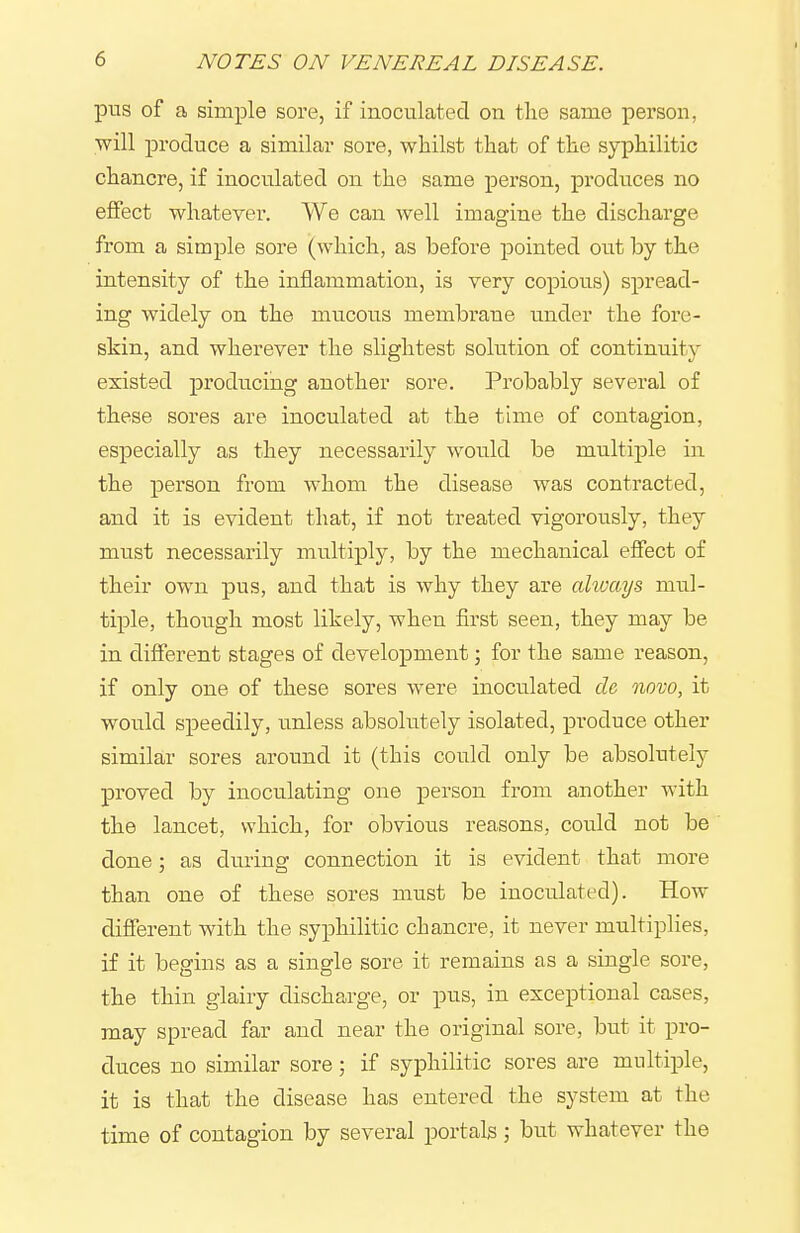 piTS of a simple sore, if inoculated on the same person, will produce a similar sore, whilst that of the syphilitic chancre, if inoculated on the same person, produces no effect whatever. We can well imagine the discharge from a simple sore (which, as before pointed out by the intensity of the inflammation, is very copious) spread- ing widely on the mucous membrane under the fore- skin, and wherever the slightest solution of continuity existed producing another sore. Probably several of these sores are inoculated at the time of contagion, especially as they necessarily would be multiple in the person from whom the disease was contracted, and it is evident that, if not treated vigorously, they must necessarily multiply, by the mechanical effect of their own pus, and that is why they are always mul- tiple, though most likely, when first seen, they may be in different stages of development; for the same reason, if only one of these sores were inoculated cU novo, it would speedily, unless absolutely isolated, produce other similar sores around it (this could only be absolutely proved by inoculating one person from another with the lancet, which, for obvious reasons, could not be done; as during connection it is evident that more than one of these sores must be inoculated). How different with the syphilitic chancre, it never multiplies, if it begins as a single sore it remains as a single sore, the thin glairy discharge, or pus, in exceptional cases, may spread far and near the original sore, but it pro- duces no similar sore; if syphilitic sores are multiple, it is that the disease has entered the system at the time of contagion by several portals; but whatever the